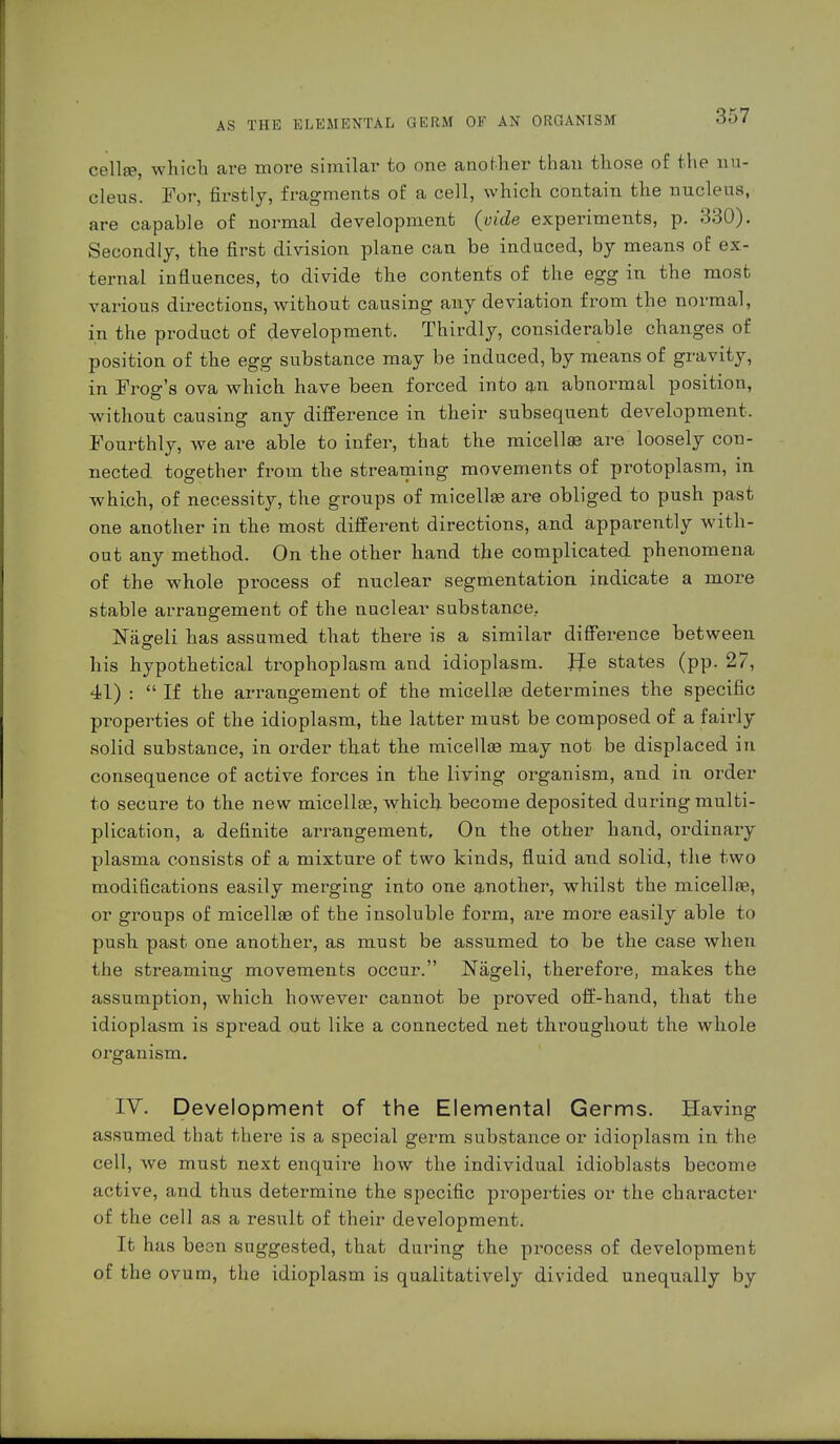 cello?, which are move similar to one another than those of the nu- cleus. For, firstly, fragments of a cell, which contain the nucleus, are capable of normal development (vide experiments, p. 330). Secondly, the first division plane can be induced, by means of ex- ternal influences, to divide the contents of the egg in the most various directions, without causing any deviation from the normal, in the product of development. Thirdly, considerable changes of position of the egg substance may be induced, by means of gravity, in Frog's ova which have been forced into an abnormal position, without causing any difference in their subsequent development. Fourthly, we are able to infer, that the micella? are loosely con- nected, together from the streaming movements of protoplasm, in which, of necessity, the groups of micellae are obliged to push past one another in the most different directions, and apparently with- out any method. On the other hand the complicated phenomena of the whole process of nuclear segmentation indicate a more stable arrangement of the nuclear substance. Hasreli has assumed that there is a similar difference between his hypothetical trophoplasm and idioplasm. He states (pp. 27, 41) :  If the arrangement of the micellae determines the specific properties of the idioplasm, the latter must be composed of a fairly solid substance, in order that the micella? may not be displaced in consequence of active forces in the living organism, and in order to secure to the new micella?, which become deposited during multi- plication, a definite arrangement. On the other hand, ordinary plasma consists of a mixture of two kinds, fluid and solid, the two modifications easily merging into one another, whilst the micellae, or groups of micellae of the insoluble form, are more easily able to push past one another, as must be assumed to be the case when the streaming movements occur. Nägeli, therefore, makes the assumption, which however cannot be proved off-hand, that the idioplasm is spread out like a connected net throughout the whole organism. IV. Development of the Elemental Germs. Having assumed that there is a special germ substance or idioplasm in the cell, we must next enquire how the individual idioblasts become active, and thus determine the specific properties or the character of the cell as a result of their development. It has been suggested, that during the process of development of the ovum, the idioplasm is qualitatively divided unequally by