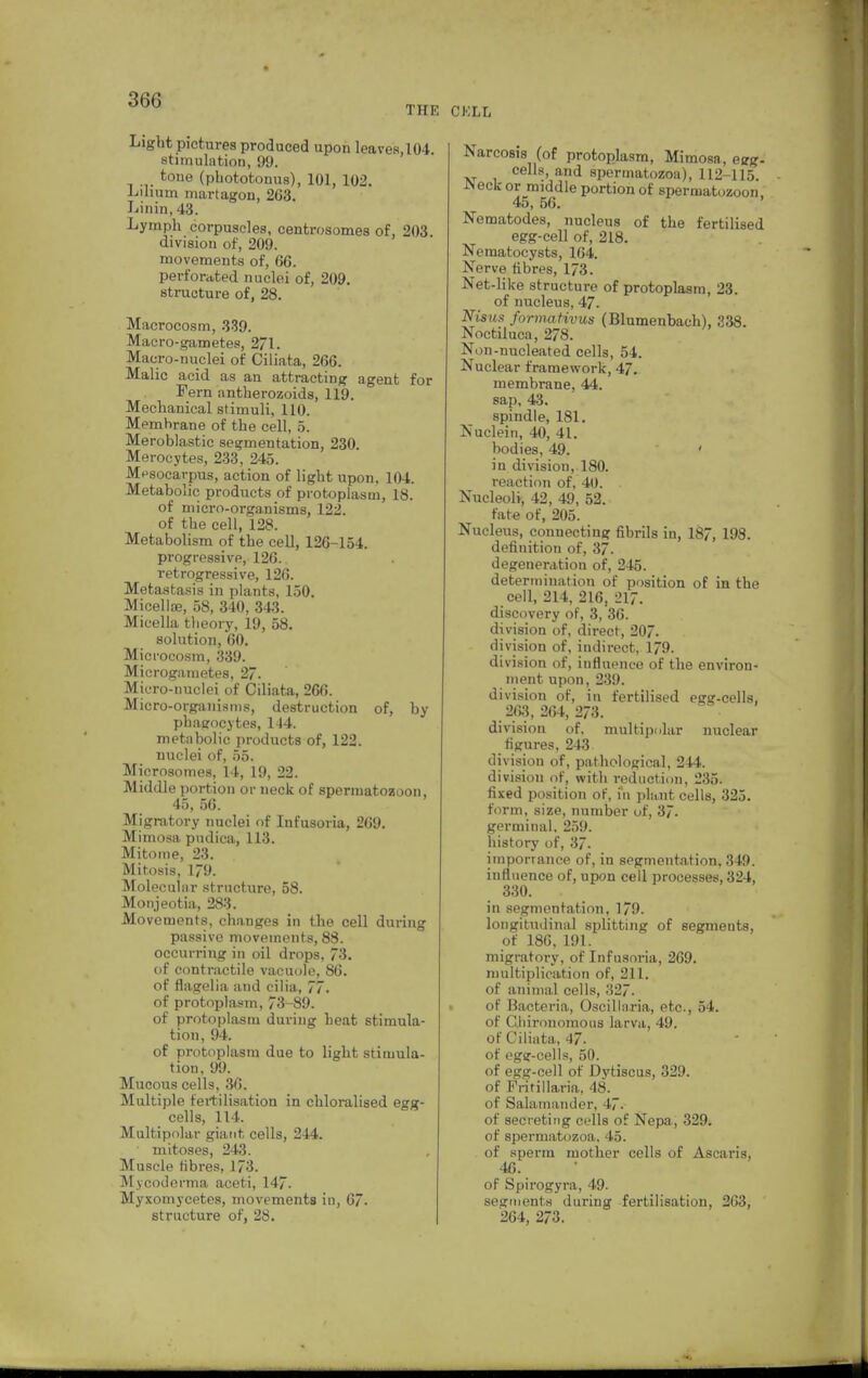 Light pictures produced upon leaves,l04 stimulation, 99. tone (pbototonus), 101, 102. Liliuin martagon, 263. Linin, 43. Lymph corpuscles, centrosomes of, 203. division of, 209. movements of, 66. perforated nuclei of, 209. structure of, 28. Macrocosm, 339. Macro-gametes, 271. Macro-nuclei of Ciliata, 266. Malic acid as an attracting agent for Fern antherozoids, 119. Mechanical stimuli, 110. Membrane of the cell, 5. Meroblastic segmentation, 230. Merocytes, 233, 245. Mnsocarpus, action of light upon, 104. Metabolic products of protoplasm, 18. of micro-organisms, 122. of the cell, 128. Metabolism of the cell, 126-154. progressive, 126. retrogressive, 126. Metastasis in plants, 150. Micelloa, 58, 340, 343. Micella tbeory, 19, 58. solution, 60. Microcosm, 339. Microgametes, 27. Micro-nuclei of Ciliata, 266. Micro-organisms, destruction of, by phagocytes, 144. metabolic products of, 122. nuclei of, 55. Microsomes, 14, 19, 22. Middle portion or neck of spermatozoon, 45, 56. Migratory nuclei of Infusoria, 269. Mimosa pudica, 113. Mitome, 23. Mitosis, 179. Molecular structure, 58. Monjeotia, 283. Movements, changes in the cell during passive movements, 88. occurring in oil drops, 73. of contractile vacuole, 86. of flagolia and cilia, 77. of protoplasm, 73-89. of protoplasm during heat stimula- tion, 94. of protoplasm due to light stimula- tion. 09. Mucous cells, 36. Multiple fertilisation in chloralised egg- cells, 114. Multipolar giant, cells, 244. mitoses, 243. Muscle fibres, 173. Mycoderma aceti, 147. Myxomycetes, movements in, 67. CKLL Narcosis (of protoplasm, Mimosa , egg. cells, and spermatozoa), 112-115. •IN eck or middle portion of spermatozoon 45, 56. Nematodes, nucleus of the fertilised egg-cell of, 218. Neraatocysts, 164. Nerve fibres, 173. Net-like structure of protoplasm, 23. of nucleus, 47. Nisus formativus (Blumenbach), 338. Noctiluca, 278. Non-nucleated cells, 54. Nuclear framework, 47. membrane, 44. sap, 43. spindle, 181. Nuclein, 40, 41. bodies, 49. ' in division, 180. reaction of, 40. Nucleoli, 42, 49, 52. fate of, 205. Nucleus, connecting fibrils in, 187, 198. definition of, 37. degeneration of, 245. determination of position of in the cell, 214, 216, 217. discovery of, 3, 36. division of, direct, 207. division of, indirect, 179. division of, iufluence of the environ- ment upon, 239. division of, in fertilised egg-cells, 263, 264, 273. division of. multipolar nuclear figures, 243 division of, pathological, 244. division of, with reduction, 235. fixed position of, in plant cells, 325. form, size, number of, 37. germinal, 259. history of, 37. importance of, in segmentation, 349. influence of, upon cell processes, 324, 330. in segmentation, 179. longitudinal splitting of segments, of 186, 101. migratory, of Infusoria, 269. multiplication of, 211. of animal cells, 327. of Bacteria, Oscillaria, etc., 54. of Cliironomous larva, 49. of Ciliata, 47- of egg-cells, 50. of egg-cell of Dytiscus, 329. of Fritillaria, 48. of Salamander, 47. of secreting cells of Nepa, 329. of spermatozoa, 45. of sperm mother cells of Ascaris, 46. of Spirogyra, 49. segments during fertilisation, 263,