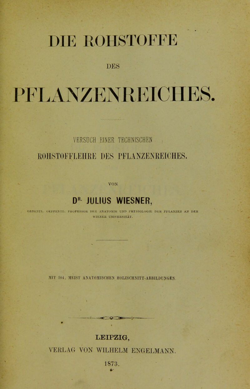 DIE ROHSTOFFE DES PFLANZENREICHES. VERSUCH EINER TECHNISCHEN ROHSTOFFLEHRE DES PFLANZENREICHES. VON D JULIUS WIESNER, OflJDESTX,. OEFFENXJ^. PROrESSOlt DKll ANATUMIK UND l'HISIOLOGIE DER PFLANZEN AM DER \V1ENEK ÜNIVEUSITÄT. MIT 104, MEIST ANATOMISCHEN HOLZSCHNITT-ABBILDUNGEN. LEIPZIG, VERLAG VON WILHELM ENGELMANN. 1873.