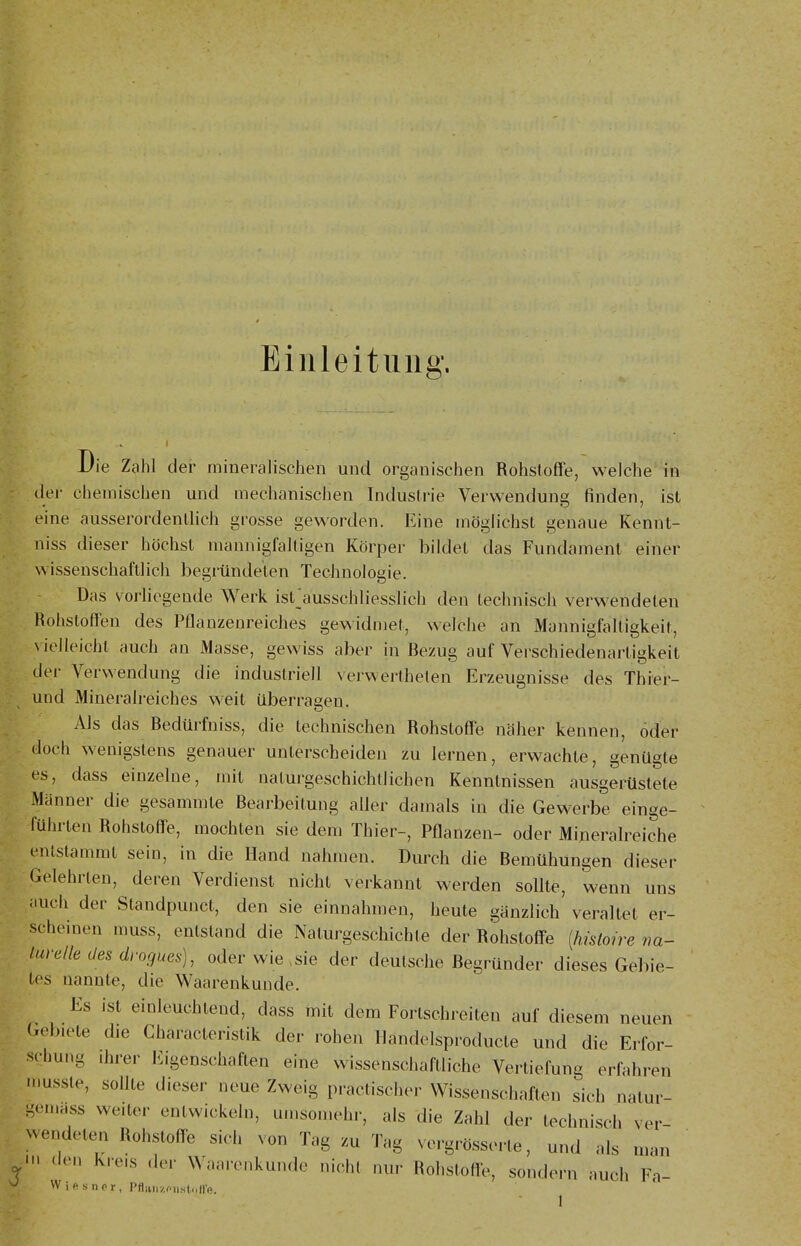 Einleitung. Die Zahl der mineralischen und organischen Rohstoffe, welche' in der chemischen und mechanischen Industrie Verwendung finden, ist eine ausserordentlich grosse geworden. Eine möglichst genaue Kennt- niss dieser höchst mannigfaltigen Körper bildet das Fundament einer wissenschaftlich begründeten Technologie. Das vorliegende Werk ist^usschliesslich den technisch verwendeten Rohstoffen des Pflanzenreiches gewidmet, welche an Mannigfaltigkeit, \ ielleicht auch an Masse, gewiss aber in Rezug auf Verschiedenartigkeit der Verwendung die industriell vei-wertheten Erzeugnisse des Thier- und Mineralreiches weit überrasen. Als das Redürfniss, die technischen Rohstoffe näher kennen, oder doch wenigstens genauer unterscheiden zu lernen, erwachte, genügte es, dass einzelne, mit natui-geschichllichen Kenntnissen ausgerüstete Männer die gesammte Rearbeitung aller damals in die Gewerbe einge- führten Rohstoffe, mochten sie dem Thier-, Pflanzen- oder Mineralreiche entstammt sein, in die Hand nahmen. Durch die Remühungen dieser Gelehrten, deren Verdienst nicht verkannt werden sollte, wenn uns auch der Standpunct, den sie einnahmen, heute gänzlich veraltet er- scheinen muss, entstand die Naturgeschichte der Rohstoffe [Imloire na- turelle des drogues), oder wie,sie der deutsche Regründer dieses Gebie- tes nannte, die Waarenkunde. Es ist einleuchtend, dass mit dem Fortschreiten auf diesem neuen Gebiete die Characteristik der rohen llandelsproducte und die Erfor- schung ihrer Eigenschaften eine wissenschaftliche Vertiefung erfahren rnusste, sollte dieser neue Zweig practischer Wissenschaften sich nalur- gemass weiter entwickeln, umsomehr, als die Zahl der technisch ver- wendeten Rohstoffe sich von Tag zu Tag vergrösserte, und als man .len Kreis der Waarenkunde nicht nur Rohstolfe, sondern auch Fa- W iftsnnr, Pfliiii/.fiisl.ill'c