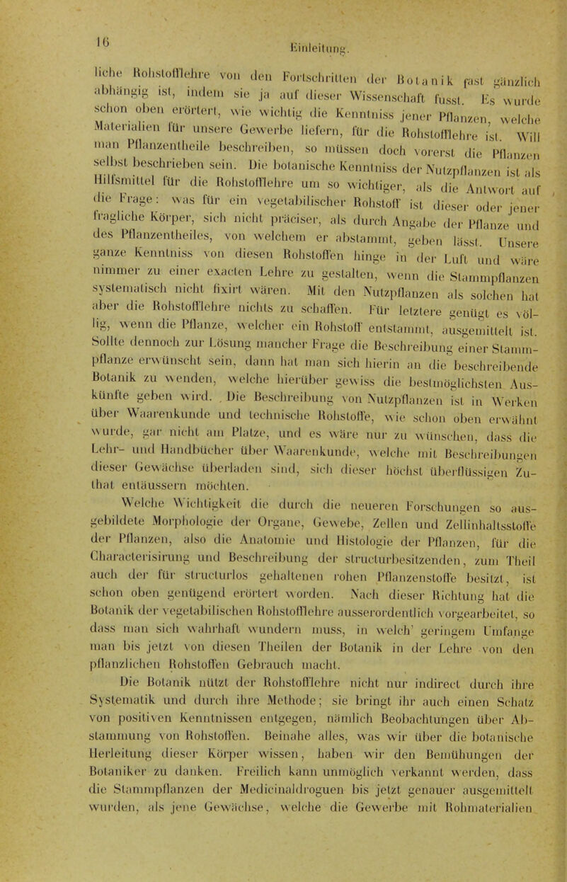 liehe Rol.slomehre von den Fo.-lschriUen de.' Botanik fast minzlich abhangig .st, nidem sie ja auf dieser Wissenschaft fusst Es wurde schon oben erörtert, wie wichtig die Kennlniss jener Pflanzen, welche iVlalenahen lür unsere Gewerbe lielern, für die Rohslofflehre ist Will man Pflanzentheile beschreiben, so müssen doch vorerst die Pflanzen se bst beschrieben sein. Die botanische Kennlniss der Nutzpflanzen ist als Hdfsmitlel für die Rohstofflehre um so wiciitiger, als die Antwort auf (he Frage: was für ein vegetabilischer Rohstofl ist dieser oder jeuer h-aghche Körper, sich nicht piviciser, als durch Angabe der Pflanze und des Pflanzentheiles, von welchem er abslammt, geben lässt. Unsere ganze Kenntnis« von diesen Rohstoflen hinge in der Luft und wäre nimmer zu einer exaclen Lehre zu gestalten, wenn die Stammpflanzen systematisch nicht fixirt wären. Mit den Nutzpflanzen als solchen hat aber die Rohstofl'lehre nichts zu schafl-en. Für letzlere genügt es völ- lig, wenn die Pflanze, welcher ein Rohstofl' enlslammt, ausgemittelt ist. Sollte dennoch zur Lösung mancher Frage die Beschreibung einer Stamm- pflanze erwllnscht sein, dann hat man sich hierin an die beschreibende Botanik zu wenden, welche hierüber gewiss die bestmöglichsten Aus- künfte geben wird. . Die Beschreibung xon Nutzpflanzen ist in Werken über Waarenkunde und technische Rohsloff'e, wie schon oben erwähnt wurde, gar nicht am Platze, und es wäre nur zu wünschen, dass die Lehr- und Handbücher über Waarenkunde, welche mit Beschreibungen dieser Gewächse überladen sind, sich dieser höchst überflüssigen Zu- that entäussern möchten. Welche Wichtigkeit die durch die neueren Forschungen so aus- gebildete Morphologie der Organe, Gewebe, Zellen und Zeüinhaltsstolle der Pflanzen, also die Anatomie und Histologie der Pflanzen, für die Gharacterisirung und Beschreibung der structurbesilzenden, zum Theil auch der für slructurlos gehaltenen rohen Pflanzenstoffe besitzt, ist schon oben genügend erörtert worden. Nach dieser Richtung hat die Botanik der \'egelabilischen Rohstofllehre aussei'ordentlich \'orgearbeitel, so dass man sich wahrhaiX wundern muss, in welch' geringem Umfange man bis jetzt von diesen Theilen der Botanik in der Lehre von den pflanzlichen Rohstoflen Gebrauch macht. Die Botanik nützt der Rohstofl'lehre nicht nur indirect durch ihre Systematik und durch ihre Methode; sie bringt ihr auch einen Schatz von positiven Kenntnissen entgegen, nämlich Beobachtungen über Ab- stammung von Rohstoflen. Beinahe alles, was wir über die botanische Uerleilung dieser Körper wissen, haben wir den Bemühungen der Botaniker zu danken. Freilich kann unmöglich verkannt werden, dass die Stammpflanzen der Medicinaldroguen bis jetzt genauer ausgemittelt wurden, als jene Gewächse, welche die Gewerbe mit Rohmaterialien