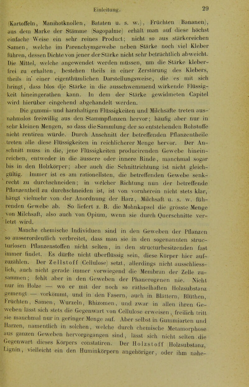 Kartoffeln, Maiiiholknollen, Bataten u. s. vv.), Früchten Bananen), aus dem Marke der Stämme (Sagopalme) erhält man auf diese höchst einfache Weise ein sehr reines Product; nicht so aus stärkereichen Samen, welche im Parenchymgewebe neben Stärke noch viel Kleber führen, dessen Dichte von jener der Stärke nicht sehr beträchtlich abweicht. Die Mittel, welche angewendet werden müssen, um die Stärke kleber- frei zu erhalten, bestehen theils in einer Zerstörung des Klebers, theils in' einer eigenthümlichen Darstellungsweise, die es mit sich bringt, dass blos die Stärke in die ausschwemmend wirkende Flüssig- keit hineingerathen kann. In dem der Stärke gewidmeten Gapitel wird hierüber eingehend abgehandelt werden. Die gummi- und harzhaitigen Flüssigkeiten und Milchsäfte treten aus- nahmslos freiwilhg aus den Stammpflanzen hervor; häufig aber nur in sehr kleinen Mengen, so dass die Sammlung der so entstehenden Rohstoffe nicht rentiren würde. Durch Anschnitt der betreffenden Pflanzentheile treten alle diese Flüssigkeiten in reichlicherer Menge hervor. Der An- schnitt muss in die, jene Flüssigkeiten producirenden Gewebe hinein- reichen, entweder in die äussere oder innere Rinde, manchmal sogar bis in den Holzkörper; aber auch die Schnittrichtung ist nicht gleich- gültig. Immer ist es am rationellsten, die betreffenden Gewebe senk- recht zu durchschneiden; in welcher Richtung nun der betreffende Pflanzentheil zu durchschneiden ist, ist von vornherein nicht stets klar, hängt vielmehr von der Anordnung der Harz, Milchsaft u. s. w. füh- renden Gewebe ab. So hefert z. B. die Mohnkapsel die grösste Menge von Milchsaft, also auch von Opium, wenn sie durch Querschnitte ver- letzt wird. Manche chemische Individuen sind in den Geweben der Pflanzen so ausserordentlich verbreitet, dass man sie in den sogenannten struc- turlosen Pflanzenstoffen nicht selten, in den struclurbesitzenden fast immer findet. Es dürfte nicht überflüssig sein, diese Körper hier auf- zuzählen. Der Zellstoff (Cellulose) setzt, allerdings nicht ausschliess- . lieh, auch nicht gerade immer vorwiegend die Membran der Zelle zu- sammen; fehlt aber in den Geweben der Phanerogenen nie. Nicht nur im Holze — wo er mit der noch so räthselhaften Holzsubstanz gemengt — vorkömmt, und in den Fasern, auch in Blättern, Blüthen, Früchten, Samen, Wurzeln, Rhizomen, und zwar in allen ihren Ge- weben lässt sich stets die Gegenwart von Cellulose erweisen, freilich tritt sie manchmal nur in geringer Menge auf. Aber selbst in Gummiarten und Harzen, namentlich in solchen, welche durch chemische Metamorphose aus ganzen Geweben hervorgegangen sind, lässt sich nicht selten.die Gegenwart dieses Körpers constatiren. Der Holzstoff Holzsubstanz, Lignin, vielleicht ein den Huminkörpern angehöriger, oder ihm nahe-