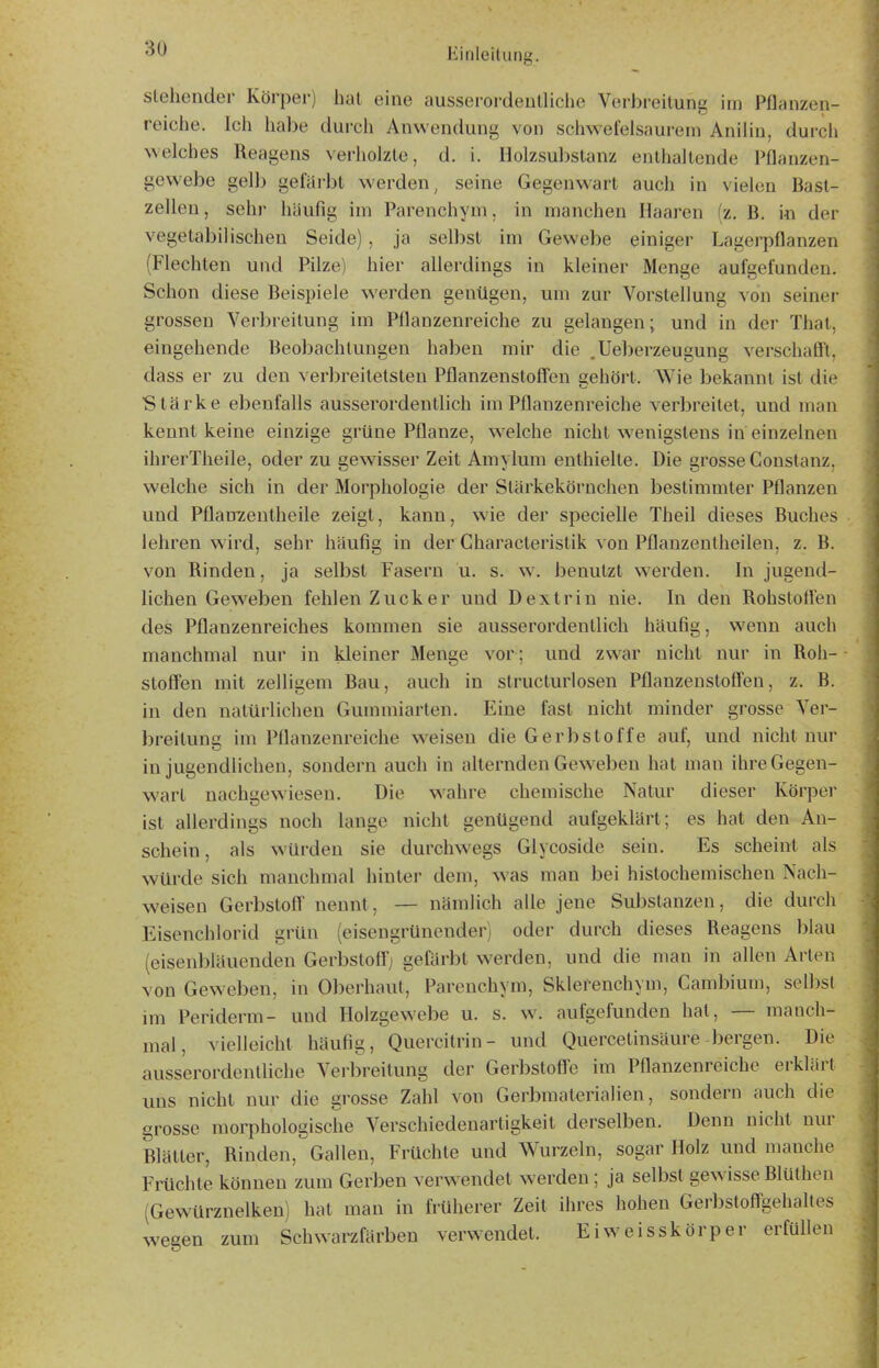 siebender Körper) hat eine ausserordeulliche Verbreitung im Pflanzen- reiche. Ich habe durch Anwendung von schwefelsaurem Anilin, durcii welches Reagens verholzte, d. i. Holzsubstanz enthaltende Pflanzen- gewebe gell) gefärbt werden^ seine Gegenwart auch in vielen Bast- zellen, sehr häufig im Parenchym, in manchen Haaren (z. B. in der vegetabilischen Seide) , ja selbst im Gewebe einiger Lagerpflanzen (Flechten und Pilze) hier allerdings in kleiner Menge aufgefunden. Schon diese Beispiele w^erden genügen, um zur Vorstellung von seiner grossen Verbreitung im Pflanzenreiche zu gelangen; und in der That, eingehende Beobachtungen haben mir die .Ueberzeugung verschaöt, dass er zu den verbreitetsten Pflanzenstoff'en gehört. Wie bekannt ist die Stärke ebenfalls ausserordentlich im Pflanzenreiche verbreitet, und man kennt keine einzige grüne Pflanze, welche nicht wenigstens in einzelnen ihrerTheile, oder zu gewisser Zeit Amylum enthielte. Die grosse Constanz, welche sich in der Morphologie der Stärkekörnchen bestimmter Pflanzen und Pflanzentheile zeigt, kann, wie der specielle Theil dieses Buches lehren wird, sehr häufig in der Gharacteristik von Pflanzenlheilen, z. B. von Rinden, ja selbst Fasern u. s. w. benutzt werden. In jugend- lichen Geweben fehlen Zucker und Dextrin nie. In den Rohstoften des Pflanzenreiches kommen sie ausserordentlich häufig, wenn auch manchmal nur in kleiner Menge vor; und zwar nicht nur in Roh- stofi'en mit zelligem Bau, auch in structurlosen Pflanzeustoffen, z. B. in den natürlichen Gummiarten. Eine fast nicht minder grosse Ver- breitung im Pflanzenreiche w^eiseu die Gerbstoffe auf, und nicht nur in jugendlichen, sondern auch in alternden Geweben hat man ihre Gegen- wart nachgewiesen. Die wahre chemische Natur dieser Körper ist allerdings noch lange nicht genügend aufgeklärt; es hat den An- schein, als würden sie durchwegs Glycoside sein. Es scheint als würde sich manchmal hinler dem, was man bei histochemischen Nach- weisen Gerbslofl' nennt, — nämlich alle jene Substanzen, die durch Eisenchlorid grün (eisengrünender) oder durch dieses Reagens blau (eisenbläuenden Gerbslofl; gefärbt werden, und die man in allen Arten von Geweben, in Olierhaul, Parenchym, Sklerenchyni, Cambium, selbst im Periderm- und Holzgewcbe u. s. w. aufgefunden hat, — manch- mal, vielleicht häufig, Quercilrin- und Quercetinsäure bergen. Die ausserordentliche Verbreitung der Gerbsloff'e im Pflanzenreiche erklärt uns nicht nur die grosse Zahl von Gerbmalerialien, sondern auch die grosse morphologische Verschiedenartigkeit derselben. Denn nicht nur Blätter, Rinden, Gallen, Früchte und Wurzeln, sogar Holz und manche Früchte können zum Gerben verwendet werden; ja selbst gewisse Blülhen (Gewürznelken) hat man in früherer Zeit ihres hohen Gerl)stoffgehaltes weeen zum Schwai^färbeu verwendet. Eiweisskörper erfüllen