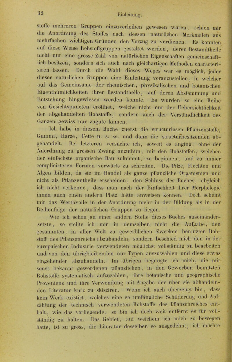 Stoffe mehreren Gruppen einzuverleiben gewesen waren, schien mir die Anordnung des Stoffes nach dessen natürlichen Merkmalen aus mehrfachen wichtigen Gründen den Vorzug zu verdienen. Es konnten auf diese Weise Rohstoffgruppen gestaltet werden, deren Bestandtheile nicht nur eine grosse Zahl von natürlichen Eigenschaften gemeinschaft- lich besitzen, sondern sich auch nach gleichartigen Methoden characteri- siren lassen. Durch die Wahl dieses Weges war es möglich, jeder dieser natürlichen Gruppen eine Einleitung voranzustellen, in welcher auf das Gemeinsame der- chemischen, physikalischen und botanischen Eigenthümlichkeiten ihrer Bestandtheile, auf deren Abstammung und Entstehung hingewiesen werden konnte. Es wurden so eine Reihe von Gesichtspuncten eröffnet, welche nicht nur der Uebersichtlichkeit der abgehandelten Rohstoffe, sondern auch der Verständlichkeit des Ganzen gewiss nur zugute kamen. Ich habe in diesem Buche zuerst die structurlosen Pflanzenstoffe, Gummi, Harze, Fette u. s. w. und dann die structurbesitzenden ab- gehandelt. Bei letzteren versuchte ich, sow-eit es anging, ohne der Anordnung zu grossen Zw-ang anzuthuu, mit den Rohstoffen, welchen der einfachste organische Bau zukömmt, zu beginnen, und zu immer complicirteren Formen vorwärts zu schreiten. Die Pilze, Flechten und Algen bilden, da sie im Handel als ganze pflanzliche Organismen und nicht als Pflanzentheile erscheinen, den Schluss des Buches, obgleich ich nicht verkenne , dass man nach der Einfachheit ihrer Morphologie ihnen auch einen andern Platz hätte anv^^isen können. Doch scheint mir das Werthvolle in der Anordnung mehr in der Bildung als in der Reihenfolge der natürhchen Gruppen zu liegen. W'ie ich schon .an einer andern Stelle dieses Buches auseinander- setzte , so stellte ich mir in demselben nicht die Aufgabe, den gesammten, in aller Welt zu gewerblichen Zw-ecken benutzten Roh- stoff des Pflanzenreichs abzuhandeln, sondern beschied mich den in der europäischen Industrie verwendeten möglichst vollständig zu bearbeiten und von den übrigbleibenden nur Typen auszuwählen und diese etwas eingehender abzuhandeln. Im übrigen begnügte ich mich, die mir sonst bekannt gewordenen pflanzlichen, in den Gewerben benutzten Rohstoffe systematisch aufzuzählen, ihre botanische und geographische Provenienz und ihre Verw^endung mit Angabe der über sie abhandeln- den Literatur kurz zu skizziren. Wenn ich auch überzeugt bin, dass kein Werk existirt, welches eine so umfängliche Schilderung und Auf- zählung der technisch verwendeten Rohstoffe des Pflanzenreiches ent- hält, wie das vorliegende, so bin ich doch weit entfernt es für voll- ständig zu halten. Das Gebiet, auf weichem ich mich zu bewegen hatte, ist zu gross, die Literatur desselben so ausgedehnt, ich möchte