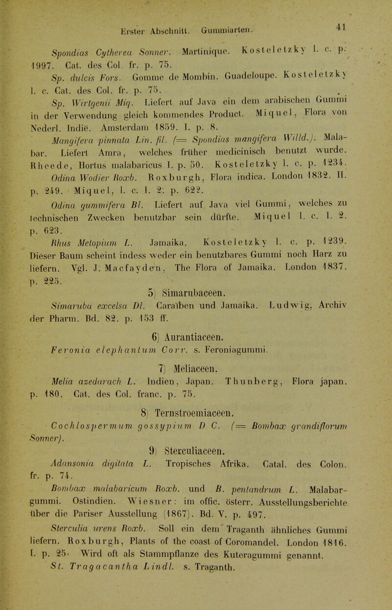 Spondias Cytheveu Sonner. Martinique. Kosteletzky 1. c. p; 1997. Cat. des Col. IV. p. 75. Sp. dulcis Fors. Gomme de Mombin. Guadeloupe. Kostelelzky 1. c. Cat. des Col. fr. p. 75. Sp. Wirtgenii Miq. Liefert auf Java ein dein arabischen Gummi in der Verwendung gleich kommendes Product. Miquel, Flora von Nederl. Indie. Amsterdam 1859. 1. p. 8, Mancjifera pinnata Lin. ßl. (= Spondias mangifera Willd.). Mala- bar. Liefert Amra, welches früher medicinisch benutzt wurde. Rheede, Hortus malabaricus I. p. 50. Kosteletzky 1. c. p. 1234. Odina Wodier lioxb. Roxburgh, Flora indica. London 1832. II. p. 249. Miquel, 1. c. 1. 2: p. 62?. Odina yummifera Bl. Liefert auf, Java viel Gummi, welches zu lechuischen Zwecken benutzbar sein dürfte. Miquel l. c. 1. 2. p. 623. Rhiis Metopium L. Jamaika. Kosteletzky l. c. p. 1239. Dieser Raum scheint indess weder ein benutzbares Gummi noch Harz zu liefern. Vgl. J. Macfaydem, The Flora of Jamaika. London 1837. p. 225. 5) Simarnbaceen. Simarubü excelsa Dl. Caraiben und Jamaika. Ludwig, Archiv der Pharm. Rd. 82. p. 153 ff. 6) Aurantiaceen. Feronia elephanlum Corr. s. Feroniagummi. 7) Meliaceen. Melia azedarach L. Indien, Japan. Thunberg, Flora Japan, p. 180. Cat. des Col. franc. p. 75. 8) Teriistroemiaceen. Cochlospermum gossypiiim D C. (= Bombax grandiflorum Sonner). 9) Sterculiaceen. Adansonia digitata L. Tropisches Afrika. Catal. des Colon, fr. p. 74. Bombax nmlabarictim Roxb. und B. pentandrum L. Malabar- gummi. Ostindien. W^iesner: im offic. österr. Ausstellungsberichte über die Pariser Ausstellung (1867). Rd. V. p. 497. Sterculia urens Roxb. Soll ein dem Traganth ähnhches Gummi liefern. Roxburgh, Plauts of the coast of Coromandel. London 1816. L p. 25- Wird oft als Stammpflanze des Kuteragummi genannt. Sl. Trag acantha Lindl, s. Traganth.