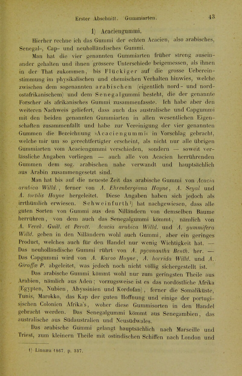 1) Acaciengunimi. Hierher rechne ich das Gummi der echten Acacien, also arabisches, Senegal-, Cap- und neuholländisches Gummi. Man hat die vier genannten Gummiarten früher streng ausein- ander gehalten und ihnen grössere Unterschiede beigemessen, als ihnen in der That zukommen, bis Flückiger auf die grosse Ueberein- stimmung im physikalischen und chemischen Verhalten hinwies, welche zwischen dem sogenannten arabischen (eigentlich nord- und nord- ostafrikanischem) und dem Senegalgummi besteht, die der genannte Forscher als afrikanisches Gummi zusammenfasste. Ich habe aber den weiteren Nachweis geliefert, dass auch das australische und Capgummi mit den beiden genannten Gummiarten in allen wesentlichen Eigen- schaften zusammenfällt und habe zur Vereinigung der vier genannten Gummen die Bezeichnung »Acaciengummia in Vorschlag gebracht, welche mir um so gerechtfertigter erscheint, als nicht nur alle übrigen Gummiarten vom Acaciengummi verschieden, sondern — soweit ver- lässliche Angaben vorliegen — auch alle von Acacien herrührenden Gummen dem sog. arabischen nahe verwandt und hauptsächlich aus Arabin zusammengesetzt sind. Man hat bis auf die neueste Zeit das arabische Gummi von Acacia arabica Willd. , ferner von A. Ehrenbergkina Hay?ie, A. Seyal und A. tortilis Huyne hergeleitet. Diese Angaben haben sich jedoch als irrthümlich erwiesen. Schweinfurth i) hat nachgewiesen, dass alle guten Sorten von Gummi aus den Nilländern von demselben Baume herrühren, von dem auch das Senegalgummi kömmt, nämlich von A. Verek. GuiU. et Perolt. Acacia arabica Willcl. und A. gummifera Willd. geben in den Nilländern wohl auch Gummi, aber ein geringes Product, welches auch für den Handel nur wenig Wichtigkeit hat. — Das neuholländische Gummi rührt von A. pycanantha Beiilh. her. — Das Capgummi wird von A. Karoo Hayne, A. horrida Willd. und A. GiraffcB P. abgeleitet, was jedoch noch nicht völlig sichergestellt ist. Das arabische Gummi kömmt wohl nur zum geringsten Theile aus Arabien, nämlich aus Aden; vorzugsweise ist es das nordöstliche Afrika (Egypten, Nubien, Abyssinien und Kordofan) , ferner die Somaliküste, Tunis, Marokko, das Kap der guten Hoffnung und einige der portugi- sischen Colonien Afrika's, woher diese Gummisorten in den Handel gebracht werden. Das Senegalgummi kömmt aus Senegambien, das australische aus Südaustralien und Neusüdwales. Das arabische Gummi gelangt hauptsächlich nach Marseille und Triest, zum kleinern Theile mit ostindischen Schiffen nach London und 1) Linnaca 4867. p. 337.