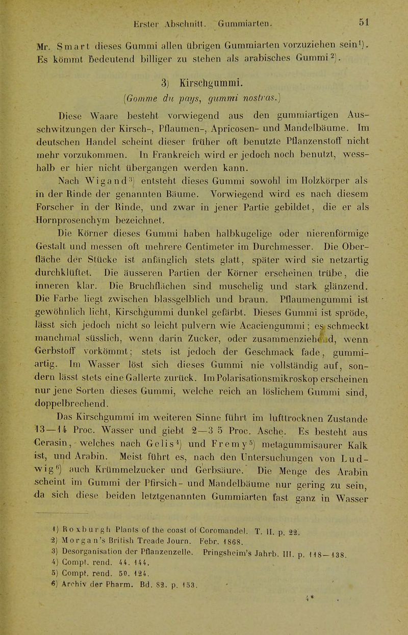 Mr. Smart dieses Gummi allen übrigen Gumraiarten vorzuziehen sein*). Es kömmt bedeutend billiger zu stehen als arabisches Gummi 2). 3) Kirschgummi. [Gomme du pnys^ gummi nostvas.) Diese Waare besteht vorwiegend aus den gummiartigen Aus- schwitzungen der Kirsch-, Pflaumen-, Apricosen- und Mandelbäume. Im deutschen Handel scheint dieser früher oft benutzte PQanzenstoff nicht mehr vorzukommen. In Frankreich wird er jedoch noch benutzt, wess- halb er hier nicht übergangen werden kann. Nach Wigand') entsteht dieses Gummi sowohl im Holzkörper als in der Rinde der genannten Bäume. Vorwiegend wird es nach diesem Forscher in der Rinde, und zwar in jener Partie gebildet, die er als Hornprosenchym bezeichnet. Die Körner dieses Gummi haben halbkugelige oder nierenförmige Gestalt und messen oft mehrere Centimeter im Durchmesser. Die Ober- fläche dör Stücke ist anfänglich stets glatt, später wird sie netzartig durchklüftet. Die äusseren Partien der Körner erscheinen trübe, die inneren klar. Die Bruchflächen sind muschelig und stark glänzend. Die Farbe liegt zwischen blassgelblich und braun. Pflaumengummi ist gewöhnlich licht, Kirschgummi dunkel gefärbt. Dieses Gummi ist spröde, lässt sich jedoch nicht so leicht pulvern wie Acaciengummi; es schmeckt manchmal süsslich, wenn darin Zucker, oder zusammenzieh(^i.d, wenn Gerbstoff vorkömmt; stets ist jedoch der Geschmack fade, gummi- artig. Im Wasser löst sich dieses Gummi nie vollständig auf, son- dern lässt stets eine Gallerte zurück. Im Polarisationsmikroskop erscheinen nur jene Sorten dieses Gummi, welche reich an löslichem Gummi sind, doppelbrechend. Das Kirschgummi im weiteren Sinne führt im lufttrocknen Zustande '13 —U Proc. Wasser und giebt 2—3 5 Proc. Asche. Es besteht aus Cerasin, welches nach Gelis^) und FremyS) metagummisaurer Kalk ist, und Arabin. Meist führt es, nach den Untersuchungen von Lud- wig*') auch Krümmelzucker und Gerbsäure.' Die Menge des Arabin scheint im Gummi der Pfirsich- und Mandelbäume nur gering zu sein, da sich diese beiden letztgenannten Gumraiarten fast ganz in Wasser <) Ro xburgli Plants of the coasl of Coromandcl. T. II. p. 22. 2) Morgan's British Treade Journ. Febr. 1868. 3) Desorganisation der Pflanzcnzelle. Pringshcim's .lahrb. III. p. H8—138 4) Compt. rend. 44. 1 44. 5) Compt. rend. 50. 124. €) Archiv der Pharm. Bd. 82. p. 153. • 4*