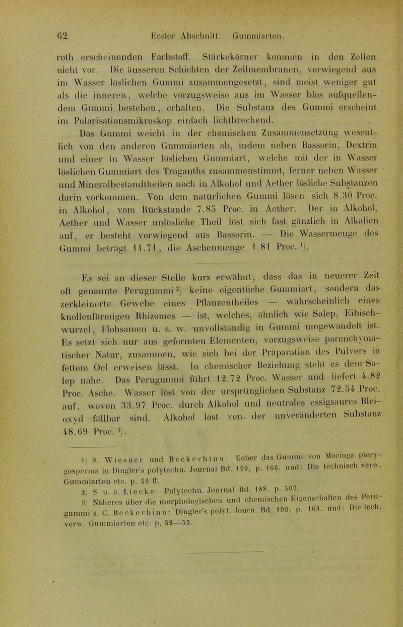 rotli erscheinenden FarbslofT. Stärkekörner kommen in den Zellen nicht vor. Die äusseren Schichten der ZeUmembranen, vorwiegend aus im Wasser löslichen Gummi zusammengesetzt, sind meist weniger gut als die inneren, welche vorzugsweise aus im Wasser blos aufquellen- dem Gummi bestehen, erhalten. Die Substanz des Gummi erscheint im Polarisationsmikroskop einfach lichlbrechend. Das Gummi weicht in der chemischen Zusammensetzung wesent- lich von den anderen Gummiarten ab, indem neben Bassorin, Dextrin und einer in Wasser löslichen Gummiart, welche mit der in Wasser löslichen Gummiarl des Tragauths zusammenstimmt, ferner neben Wasser und Mineralbeslandtheilen noch in Alkohol und Aether lösliche Substanzen darin vorkonmien. Von dem natürlichen Gummi lösen sich 8.30 Proc. in Alkohol, vom Rückstände 7.85 Proc. in Aether. Der in Alkohol, Aether und Wasser unlösliche Theil löst sich fast gänzlich in Alkalien auf, er besteht vorwiegend aus Bassorin. — Die Wassermeuge des Gummi beträgt II.?-! , die Aschenmenge 1.81 Proc. ^j. Es sei an dieser Stelle kurz erwähnt, dass das in neuerer Zeit oft genannte Perugunnni^j keine eigentliche Gummiart, sondern das zerkleinerte Gewebe eines Pflanzentheiles — wahrscheinlich eines knollenförmigen Rhizoines — ist, welches, ähnlich wie Salep, Eibisch- wurzel, Flohsamen u. s. w. unvollständig in Gummi umgewandelt ist. Es setzt sich nur aus geformten Elementen, vorzugsweise parenchyma- tischer Natur, zusammen, wie sich bei der Präparation des Pulvers in fettem Oel erweisen lässt. In chemischer Beziehung steht es dem Sa- lep nahe. Das Perugummi führt 12.72 Proc. Wasser und liefert 4.82 Proc. Asche. Wasser löst von der ursprünglichen Substanz 72.54 Proc. auf, wovon 33.97 Proc. durch Alkohol und neutrales essigsaures Blei- oxy'd fällbar sind. Alkohol löst von. der unveränderten Substanz 48.69 Proc.:»). V S Wiesner und Becke rliin.»: Ueber das Gummi von Moringa pteiy- gosperma in Dinglers polytechn. Journal Bd. 193, p. 166. und: Die technisch venv. Gummiarten etc. p. 50 ff. 2) S u. 0 Lieckc: Polylcchn. Journal Bd. 188. p. 507. 3) Näheres über die morphologischen und chemischen Eigenschaften des Peru- gummi s. C. Beckerhinn: Dingler's polyt. .lourn. Bd. 193, p. 163. und: D.e tech. verw. Gumniiarten etc. p. 52—55.