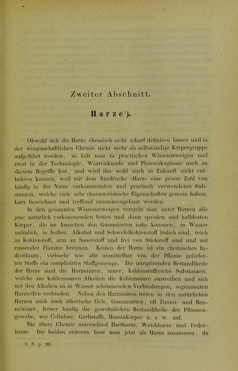 Zweiter Abschnitt. H a r z e Obwohl sich die Harze chemisch nicht scharf definiren lassen und in der wissjenschafUichen Chemie nicht mehr als selbständige Körpergruppe aufgeführt werden, so hält man in practischen Wissenszweigen und zwar in der Technologie, Waarenkunde und Pharmakognosie noch an diesem Begriffe fest, und wird ihn wohl auch in Zukunft nicht ent- behren können, weil mit dem Ausdrucke »Harz« eine grosse Zahl von häufig in der Natur vorkommenden und praclisch verwendeten Sub- stanzen, welche viele sehr characteristische Eigenschaften gemein haben, kurz bezeichnet und treffend zusammengefasst werden. In den genannten Wissenszweigen versteht man unter Harzen alle jene natürlich vorkommenden festen und dann spröden und halbfesten Körper, die im Aussehen den Gummiarten nahe kommen, in Wasser unlöslich, in Aether, Alkohol und Schwefelkohlenstoff löslich sind, reich an Kohlenstoff, arm an Sauerstoff und frei von Stickstoff sind und mit russender Flamme brennen. Keines der Harze ist ein chemisches In- dividuum, vielmehr wie alle unmittelbar von der Pflanze geliefer- ten Stoffe ein complicirtes Stoffgemenge. Die integrirenden Bestandtheile der Harze sind die Harzsäuren, saure, kohlenstoffreiche Substanzen, welche aus kohlensauren Alkalien die Kohlensäure austreiben und sich mit den Alkalien zu in Wasser schäumenden Verbindungen, sogenannten Harzseifen verbinden. Neben den Harzsäuren treten in den natürlichen Harzen auch noch ätherische Oele, Gummiarten, oft Zimmt- und Ben- zoesäure, ferner häufig die gewöhnlichen Bestandtheile der Pflanzen- gewebe, wie Gellulose, Gerbstoffe, Huminkörper u. s. w. auf. Die ältere Chemie unterschied Hartharze, Weichharze und Feder- harze. Die beiden ersteren fasst man jetzt als Harze zusammen, da 1) S. p. 22.
