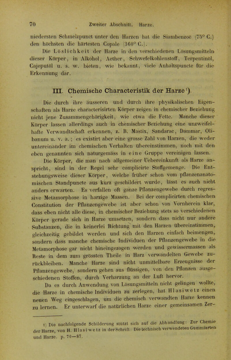 niedersten Schmelzpunct unter den Harzen hat die Siambenzoü (75° C.) den höchsten die härtesten Copale (360° C). Die Löslichkeit der Harze in den verschiedenen Lösungsmitteln dieser Körper, in Alkohol, Aether, Schwefelkohlenstoff, Terpentinöl, Cajeputöl u. s. w. bieten, wie bekannt, viele Anhaltspuncte für die Erkennung dar. in. Chemische Characteristik der Harze'). Die durch ihre äusseren und durch ihre physikalischen Eigen- schaften als Harze characterisirten Körper zeigen in chemischer Beziehung nicht jene Zusammengehörigkeit, wie etwa die Fette. Manche dieser Körper lassen allerdings auch in chemischer Beziehung eine unzweifel- hafte Verwandtschaft erkennen, z. B. Mastix, Sandarac, Dammar, Oli- banum u. v. a.; es existirt aber eine grosse Zahl von Harzen, die weder untereinander im chemischen Verhalten übereinstimmen, noch mit den eben genannten sich naturgemäss in eine Gruppe vereinigen lassen. Die Körper, die man nach allgemeiner Uebereinkunft als Harze an- spricht, sind in der Regel sehr complicirte Stoffgemenge. Die Ent- stehungsweise dieser Körper, welche früher schon vom pflanzenanato- mischen Standpuncte aus kurz geschildert wurde, lässt es auch nicht anders erwarten. Es verfallen oft ganze Pflanzengewebe durch regres- sive Metamorphose in harzige Massen. Bei der complicirten chemischen Constitution der Pflanzengewebe ist aber schon von Vornherein klar, dass eben nicht alle diese, in chemischer Beziehung stets so verschiedenen Körper gerade sich in Harze umsetzen, sondern dass nicht nur andere Substanzen, die in keinerlei Richtung mit den Harzen übereinstimmen, gleichzeitig gebildet werden und sich den Harzen einfach beimengen, sondern dass manche chemische Individuen der Pflanzengewebe in die Metamorphose gar nicht hineingezogen werden und gewissermassen als Reste in dem zum grössten Theile in Harz verwandelten Gewebe zu- rückbleiben. Manche Harze sind nicht unmittelbare Erzeugnisse der Pflanzengewebe, sondern gehen aus flüssigen, von den Pflanzen ausge- schiedenen Stoffen, durch Verharzung an der Luft hervor. Da es durch Anwendung von Lösungsmitteln nicht gelingen wollte, die Harze in chemische Individuen zu zerlegen, hat Hlasiwetz einen neuen Weg eingeschlagen, um die chemisch verwandten Harze kennen zu lernen. Er unterwarf die natürlichen Harze einer gemeinsamen Zer- 1) Die nachfolgende Schilderung stützt sich auf die Abhandlung: Zur Chemie der Harze, von H. Hlasi wetz in der Schrift: Die technisch verwendeten Gummiarteit und Harze, p. 70—87.
