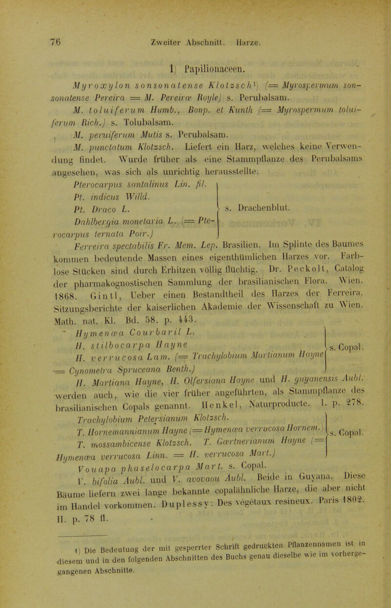 s. Drachenblut. 1) Papilioiiaceen. Myroxylon sonsonatense Klolzsch^) (= Myrosi-ermum son- sonatense Pereira = M. Pereirce Royle) s. Perubalsam. M. toluiferum Humb., Bonp. et Kunth (= Myrospermum lolui- ferum Rieh.) s. Tolubalsam. j M. peruiferum Mutis s. Perubalsam. M. punctatum Klotzsch. Liefert ein Harz, welches keine Verwen- dung findet. Wurde früher als eine Stammpflanze des Perubalsams angesehen, was sich gls unrichtig herausstellte. Plerocarpus santalimts Lin. ßJ. Pt. indicus Willd. PL Draco L. DahlherCjia monetaria L. [= Ple- rocarpus lernata Poir.) Ferreira spectabilis Fr. Mem. Lep. Brasilien. Im Splinte des Baumes kommen bedeutende Massen eines eigenthümlicheu Harzes vor. Farb- lose Stücken sind durch Erhitzen völlig flüchtig. Dr. Peckolt, Catalog der pharmakognostischen Sammlung der brasilianischen Flora. Wien. 1868. GintT, Ueber einen Bestandtheil des Harzes der Ferreira. Sitzungsberichte der kaiserlichen Akademie der Wissenschaft zu Wien. Math. nat. Kl. Bd. 58. p. 443.  Hymencea Cour bar il L. II. stilbocarpa Hayne Is. Copal. //. verrucosa Lam. (= Truchylobmm Marlmmnn Haynei ■= Cynomelra Spruceana Benth.) ) H. Marliana Hayne, H. Olfersiana Hayne und //. guyanensis Aubl. werden auch, wie die vier früher angeführten, als Stammpflanze des brasilianischen Copals genannt. Henkel, Naturproducte. 1. p. 278. Trachylobium Pelersianum Klotzsch. T. Hornemannianum Hayne ,= Hymencea verrucosa Hörnern.) ^ ^ ^^^^.^j T. mossambicense Klotzsch. T. Gcerlnerianum Hayne (■- Hymena^a verrucosa Linn. = H. verritcosa Marl.) Vouapa phaselocarpa Marl. s. Copal. V bifolia Aubl. und V. avovaou Aubl. Beide in Guyana. Diese Bäume liefern zwei lange bekannte copalähnliche Harze, die aber nicht im Handel vorkommen. Duplessy : Des vegelaux resineux. Paris 1802. H. p. 78 ff. ^) Die Bedeutung der mit gesperrter Schrift gedruckten Pflanzennamen ist m diesem und in den fofgenden Abschnitten des Buchs genau dieselbe . .e .m vorhergo- i^angenen Abschnitte.