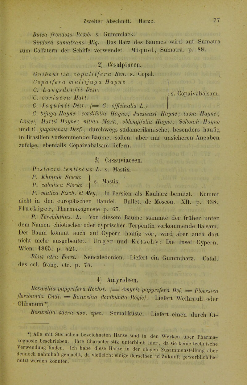 > s. Copaivabalsam. Butea frondosa Roxb. s. Gummilack. Sindora sumatrana Miq. Das Harz des Baumes wird auf Sumatra zum Calfatern der Schiffe verwendet. Miquel, Sumatra, p. 88. 2) Cesalpineen. Gxiibourtia copallifera Ben. s. Gopal. Copaifera mullijuga Hayne C. Langsdorfii Desr. C. coriacea Marl. C. Jaquinii Desr. (= C. officinalis L.) C. bijuga Hayne; cordifolia Hayne; Jussieusi Hayne; laxa Hayne \ Lineei, Martii Hayne; nitida Mart., oblongifolia Hayne; Sellowii Hayne und C. guyanensis Desf., durchwegs südamerikanische, besonders häufig in Brasilien vorkommende Bäume, sollen, aber nur unsicheren Angaben zufolge, ebenfalls Copaivabalsam liefern. 3) Cassiiviaceeii. Pistacia lentiscus L. s. Mastix. P. Khinjiik Stocks \ ^ i' - P. cabidica Stocks j P. mutica Fisch, et Mey. In Persien als Kauharz benutzt. Kommt nicht in den europäischen Handel. Bullet, de Moscou. XH. p. 338. Flückiger, Pharmakognosie p. 67. P. Terebinthus. L. Von diesem Baume stammte der früher unter dem Namen chiotischer oder cyprischer Terpentin vorkommende Balsam. Der Baum kömmt auch auf Cypern häufig vor, wird aber auch dort nicht mehr ausgebeutet. Unger und Kotschy: Die Insel Cypern. Wien. 1865. p. 424. Uhus aira Forst. Neucaledonien. Liefert ein Gummiharz. Catal. des col. franc. etc. p. 75. ' 4) Amyrideen. Boswellia papyrifera Höchst. (= Amyris papyrifera Del. = Ploesslea ßoribunda Endl. = Boswellia ßoribunda Royle). Liefert Weihrauh oder Olibanum *) Boswellia sacra nov. spec. Somaliküste. Liefert einen durch Ci- *) Alle mit Sternchen bezeichneten Harze sind in den Werken über Pharma- kognosie beschrieben. Ihre Characteristik unlerblieb hier, da sie keine technische Verwendung finden. Ich habe diese Harze in der obigen Zusammenstellung aber dennoch nahmhafl gemacht, da vielleicht einige derselben in Zukunft gewerblich be- nutzt werden könnten.