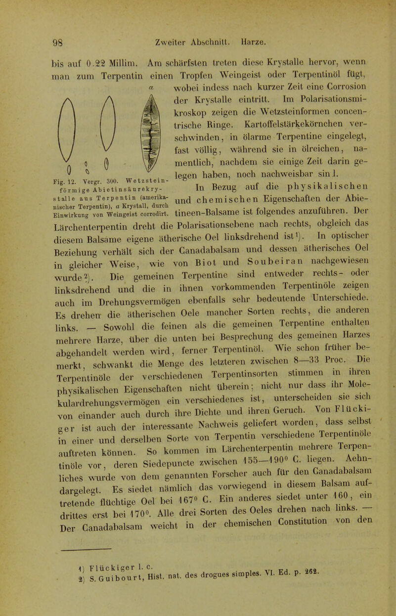bis auf 0.22 Millim. Am schärfsten treten diese Krystalle hervor, wenn man zum Terpentin einen Tropfen Weingeist oder Terpentinöl fügt, wobei indess nach kurzer Zeit eine Corrosion der Krystalle eintritt. Im Polarisationsmi- kroskop zeigen die Wetzsteinformen concen- trische Ringe. Kartoffelstärkekörnchen ver- schwinden, in ölarme Terpentine eingelegt, fast völlig, während sie in ölreichen, na- A  ö mentlich, nachdem sie einige Zeit darin ge-  ^ lesen haben, noch nachweisbar sinJ. Fig. 12. Vergr. 300. Wetzstein- , -iTU förmige Abietinsäurekry- In BcZUg auf die ph y S l k a 11 S ch 6 U stalle aus Terpentin (amerika- ^^^^ chemischen Eigenschaften der Abie- nischer Terpentin), a Ery stall, durch ..ri j f-u«n«. Einwirkung von Weingeist corrodirt. tineen-Balsamc ist folgendes anzuführen. Dei Lärchenterpentin dreht die Polarisationsebene nach rechts, obgleich das diesem Balsame eigene ätherische Oel linksdrehend ist^). In optischer Beziehung verhält sich der Canadabalsam und dessen ätherisches Oel in gleicher Weise, wie von Biot und Soubeiran nachgewiesen wurde2). Die gemeinen Terpentine sind entweder rechts- oder linksdrehend und die in ihnen vorkommenden Terpentinöle zeigen auch im Drehungsvermögen ebenfalls sehr bedeutende Unterschiede. Es drehen die ätherischen Oele mancher Sorten rechts, die anderen links - Sowohl die feinen als die gemeinen Terpentine enthalten mehrere Harze, über die unten bei Besprechung des gemeinen Harzes abgehandelt werden wird, ferner Terpentinöl. Wie schon früher be- merkt, schwankt die Menge des letzteren zwischen 8-33 Proc. Die Terpentinöle der verschiedenen Terpentinsorten stimmen in ihren physikalischen Eigenschaften nicht überein; nicht nur dass ihr Mole- kulardrehungsvermögen ein verschiedenes ist, unterscheiden sie sich von einander auch durch ihre Dichte und ihren Geruch Von Flücki- aev ist auch der interessante Nachweis geliefert worden, dass selbst fn einer und derselben Sorte von Terpentin verschiedene Terpentinöle auftreten können. So kommen im Lärchenterpentin mehrere Terpen- tinöle vor, deren Siedepuncte zwischen 155-1900 C. hegen. Aehn- liches wde von dem genannten Forscher auch für den Ganadabalsam dargelegt. Es siedet nämlich das vorwiegend in diesem Balsam auf- tretende flüchtige Oel bei 167» C. Ein anderes siedet unter 60 ein drittes erst bei 170«. Alle drei Sorten des Oeles drehen nach hnks. - Der Canadabalsam weicht in der chemischen Constitution von den <) Flückiger 1. c. , . vi fh n 962 2) S. Guibourt, Rist. nat. des drogues simples. VI. Ed. p. 262.