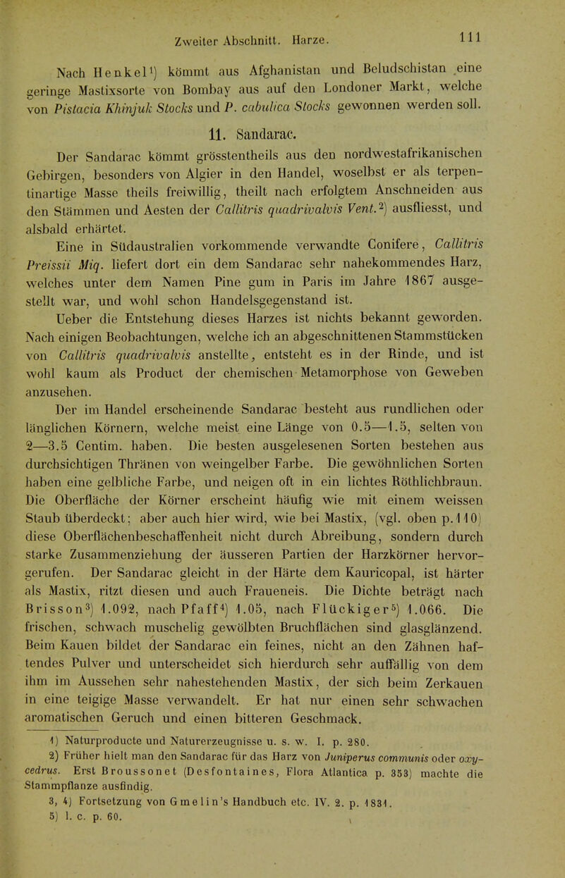 Nach Heakeli) kömmt aus Afghanistan und Beludschistan .eine geringe Mastixsorte von Bombay aus auf den Londoner Markt, welche von Pistacia Khinjuk Stocks und P. cabulica Stocks gew^onnen werden soll. 11. Sandarac. Der Sandarac kömmt grösstentheils aus den nordwestafrikanischen Gebirgen, besonders von Algier in den Handel, woselbst er als terpen- tinartige Masse theils freiwillig, theilt nach erfolgtem Anschneiden aus den Stämmen und Aesten der CalUtris quadrivalvis Vent.^) ausfliesst, und alsbald erhärtet. Eine in Südaustraiien vorkommende verwandte Conifere, CalUtris Preissü Miq. liefert dort ein dem Sandarac sehr nahekommendes Harz, welches unter dem Namen Pine gum in Paris im Jahre 1867 ausge- stellt war, und wohl schon Handelsgegenstand ist. Ueber die Entstehung dieses Harzes ist nichts bekannt geworden. Nach einigen Beobachtungen, welche ich an abgeschnittenen Stammstücken von CalUtris quadrivalvis anstellte, entsteht es in der Rinde, und ist wohl kaum als Product der chemischen Metamorphose von Geweben anzusehen. Der im Handel erscheinende Sandarac besteht aus rundlichen oder länglichen Körnern, welche meist eine Länge von 0.5—1.5, selten von 2—3.5 Centim. haben. Die besten ausgelesenen Sorten bestehen aus durchsichtigen Thränen von weingelber Farbe. Die gewöhnlichen Sorten haben eine gelbliche Farbe, und neigen oft in ein lichtes Röthlichbraun. Die Oberfläche der Körner erscheint häufig wie mit einem weissen Staub überdeckt; aber auch hier wird, wie bei Mastix, (vgl. oben p.110) diese OberflächenbeschaflFenheit nicht durch Abreibung, sondern durch starke Zusamraenziehung der äusseren Partien der Harzkörner hervor- gerufen. Der Sandarac gleicht in der Härte dem Kauricopal, ist härter als Mastix, ritzt diesen und auch Fraueneis. Die Dichte beträgt nach Brisson3) 1.092, nach Pfaff^) 1.05, nach Flückiger^) 1.066. Die frischen, schwach muschelig gewölbten Bruchflächen sind glasglänzend. Beim Kauen bildet der Sandarac ein feines, nicht an den Zähnen haf- tendes Pulver und unterscheidet sich hierdurch sehr auff'ällig von dem ihm im Aussehen sehr nahestehenden Mastix, der sich beim Zerkauen in eine teigige Masse verwandelt. Er hat nur einen sehr schwachen aromatischen Geruch und einen bitteren Geschmack, \) Naturproducte und Naturerzeugnisse u. s. w. I. p. 280. 2) Früher hielt man den Sandarac für das Harz von Juniperus communis oder oxy- cedrus. Erst Broussonet (Desfontaines, Flora Atlantica p. 353) machte die Stammpflanze ausfindig. 3, 4) Fortsetzung von G me Iin's Handbuch etc. IV. 2. p. 1831. 5) 1. c. p. 60. ,