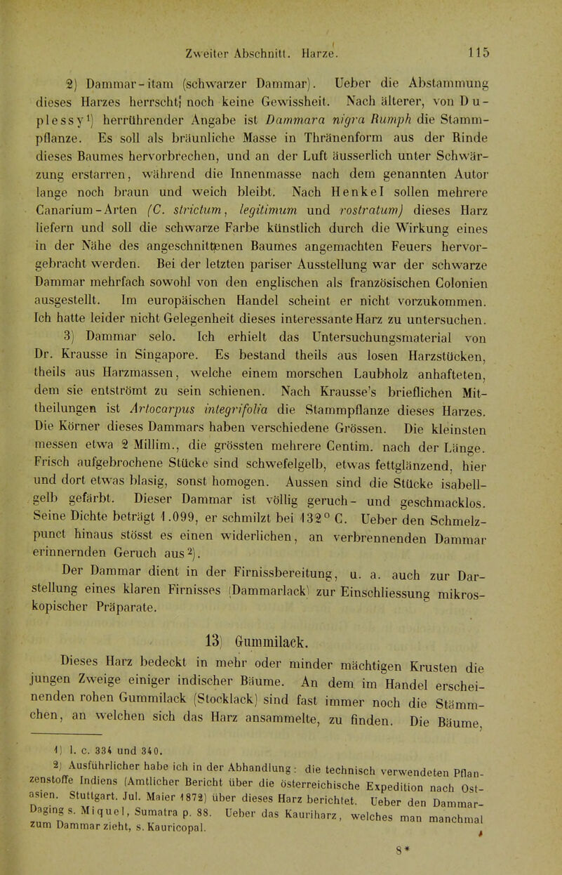 2) Dammar-itam (schwarzer Dammar). lieber die Abstammung dieses Harzes herrschtf noch keine Gewissheit. Nach älterer, von D u - plessy') herrührender Angabe ist Dammara nigra Rumph die Stamm- pflanze. Es soll als bräunliche Masse in Thränenform aus der Rinde dieses Baumes hervorbrechen, und an der Luft äusserlich unter Schwär- zung erstarren, während die Innenmasse nach dem genannten Autor lange noch braun und weich bleibt. Nach Henkel sollen mehrere Canarium-Arten (C. slrictum, legitimum und rostratum) dieses Harz liefern und soll die schwarze Farbe künstlich durch die Wirkung eines in der Nähe des angeschnittjenen Baumes angemachten Feuers hervor- gebracht werden. Bei der letzten pariser Ausstellung war der schwarze Dammar mehrfach sowolil von den englischen als französischen Golonien ausgestellt. Im europäischen Handel scheint er nicht vorzukommen. Ich hatte leider nicht Gelegenheit dieses interessante Harz zu untersuchen. 3) Dammar selo. Ich erhielt das Untersuchungsmaterial von Dr. Krausse in Singapore. Es bestand theils aus losen Harzstücken, theils aus Harzmassen, welche einem morschen Laubholz anhafteten, dem sie entströmt zu sein schienen. Nach Krausse's brieflichen Mit- theilungen ist Artocarpus integrifolia die Stammpflanze dieses Harzes. Die Körner dieses Dammars haben verschiedene Grössen. Die kleinsten messen etwa 2 Millim., die grössten mehrere Centim. nach der Länge. Frisch aufgebrochene Stücke sind schwefelgelb, etwas fettglänzend, hier und dort etwas blasig, sonst homogen. Aussen sind die Stücke isabell- gelb gefärbt. Dieser Dammar ist völlig geruch- und geschmacklos. Seine Dichte beträgt \ .099, er schmilzt bei 132° C. lieber den Schmelz- puncl hinaus stösst es einen widerlichen, an verbrennenden Dammar erinnernden Geruch aus 2), Der Dammar dient in der Firnissbereitung, u. a. auch zur Dar- stellung eines klaren Firnisses (Dammarlackl zur Einschliessung mikros- kopischer Präparate. 13) (jimmiilack. Dieses Harz bedeckt in mehr oder minder mächtigen Krusten die jungen Zweige einiger indischer Biiume. An dem im Handel erschei- nenden rohen Gummilack (Stocklack) sind fast immer noch die Stämm- chen, an welchen sich das Harz ansammelte, zu finden. Die Bäume, I. c. 334 und 340. 2j Ausführlicher habe ich in der Abhandlung : die technisch verwendeten Pflan zenstoffe Indiens (Amtlicher Bericht über die österreichische Expedition nach Ost- as.en. Stuttgart. Jul. Maier 1872) über dieses Harz berichtet. Ueber den Dammar- Dagmgs. Miquel, Sumatra p. 88. Ueber das Kauriharz, welches man manchmal zum Dammar zieht, s.Kauricopal. , 8*