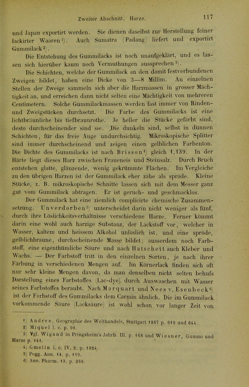 und Japan exportirt werden. Sie dienen daselbst zur Herstellung feiner lackirter Waaren»). Auch Sumatra (Padang) liefert und exportirt Oummilack 2). Die Entstehung des Gummilacks ist noch unaufgeklärt, und. es las- sen sich hierüber kaum noch Vermuthungen aussprechen 3). Die Schichten, welche der Gummilack an den damit festverbundenen Zweisen bildet, haben eine Dicke von 3—8 Millim. An einzelnen Stellen der Zweige sammeln sich aber die Harzmassen in grosser Mäch- tigkeit an, und erreichen dann nicht selten eine Mächtigkeit von mehreren Zentimetern. Solche Gummilackmassen werden fast immer von Rinden- und Zweigstücken durchsetzt. Die Farbe des Gummilacks ist eine lichtbräunliche bis tiefbraunrothe. Je heller die Stücke gefärbt sind, desto durchscheinender sind sie. ,Die dunkeln sind, selbst in dünnen Schichten, für das freie Auge undurchsichtig. Mikroskopische Splitter sind immer durchscheinend und zeigen einen gelblichen Farbenton. Die Dichte des Gummilacks ist nach Brisson^) gleich 1,139. In der Härte liegt dieses Harz zwischen Fraueneis und Steinsalz. Durch Bruch entstehen glatte, glänzende, wenig gekrümmte Flächen. Im Vergleiche zn den übrigen Harzen ist der Gummilack eher zähe als spröde. Kleine Stücke, z. B. mikroskopische Schnitte lassen sich mit dem Messer ganz -gut vom Gummilack abtragen. Er ist geruch- und geschmacklos. Der Gummilack hat eine ziemlich complicirte chemische Zusammen- setzung. Unverdorben5) unterscheidet darin nicht weniger als fünf, durch ihre Löslichkeitsverhältnisse verschiedene Harze. Ferner kömmt darin eine wohl auch harzige Substanz, der Lackstoff vor, w^elcher in Wasser, kaltem und heissem Alkohol unlöslich ist, und eine spröde, gelblichbraune, durchscheinende Masse bildet; ausserdem noch Farb- stoff, eine eigenthümliche Säure und nach Hatschett auch Kleber und Wachs. — Der Farbstoff tritt in den einzelnen Sorten, je nach ihrer Färbung in verschiedenen Mengen auf. Im Körnerlack finden sich oft nur sehr kleine Mengen davon, da man denselben nicht selten behufs Darstellung eines Farbstoffes (Lac-dye), durch Auswaschen mit Wasser seines Farbstoffes beraubt. Nach Marquart und Nees v. Esenbeck6) ist der Farbstoff des Gummilacks dem Carmin ähnlich. Die im Gummilack vorkommende Säure (Lacksäure) ist wohl schon vor langer Zeit von Vj Andree, Geographie des Welthandels, Stuttgart 1867 p. 619 und 644. 2) Miquel 1. c. p. 90. 3) Vgl. Wigand in Pringsheira's Jahrb'. III. p. -168 und Wiesner, Gummi und Harze p. U1. 4) Gmelin 1. c. IV. 2. p. 1824. 5) Pogg. Ann. 14. p. 119. 6) Ann. Pharm. 13. p. 286.