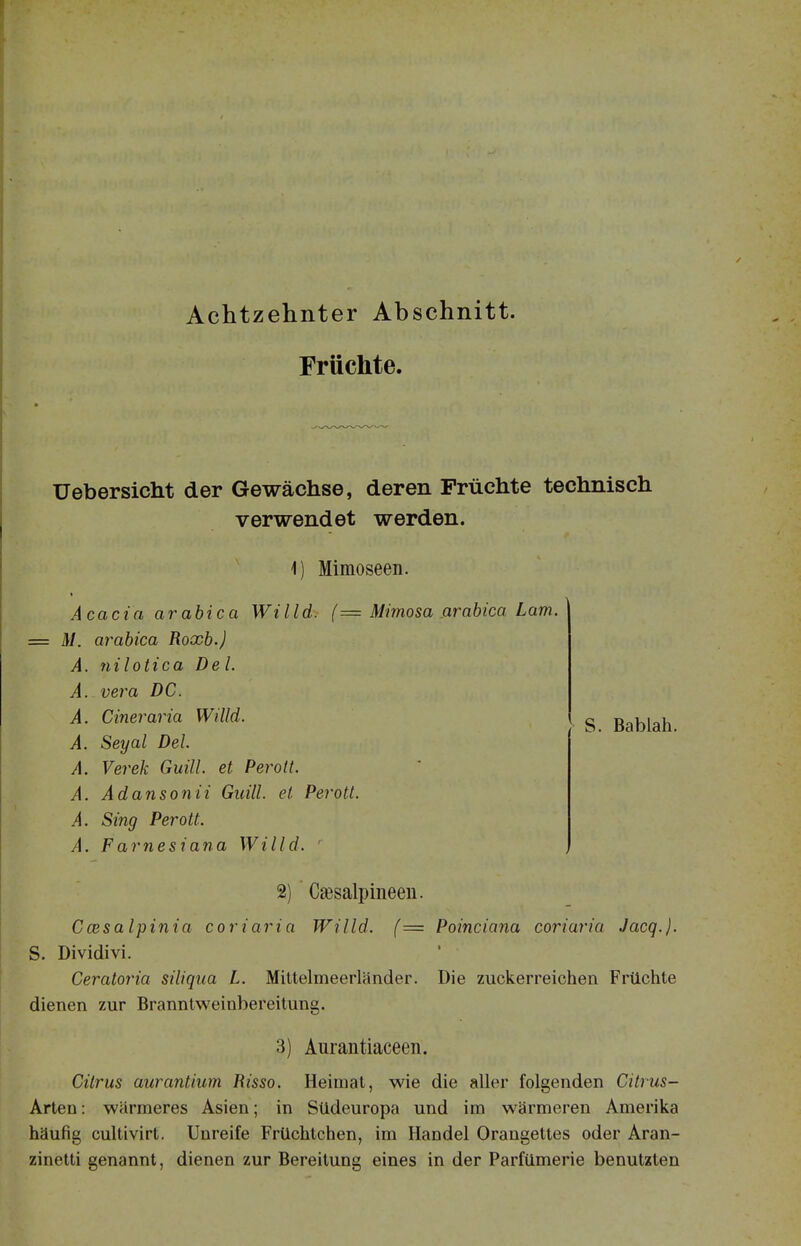 Achtzehnter Abschnitt. Früchte. S. Bablah. Uebersicht der Gewächse, deren Früchte technisch verwendet werden. 1) Mimoseen. Acacia arabica Willd. (= Mimosa arabica Lam. = M. arabica Roxb.) A. nilotica Del. A. Vera DC. A. Cineraria Willd. A. Seyal Del. A. Verek Guill. et Perott. A. Ädansonii Guill. et. Pe^'ott. A. Sing Perott. A. Farnesiana Willd. ■ 2) C£esalpineeii. Ccesalpinia coriaria Willd. (= Poinciana coriaria Jacq.). S. Dividivi. Ceratoria siliqua L. Mittelmeerländer. Die zuckerreichen Früchte dienen zur Branntweinbereitung. 3) Aurantiaceen. Citrus aurantium Risso. Heimat, wie die aller folgenden Citrus- Arten: wärmeres Asien; in Südeuropa und im wärmeren Amerika häufig cultivirt. Unreife Früchtchen, im Handel Orangettes oder Aran- zinetti genannt, dienen zur Bereitung eines in der Parfümerie benutzten