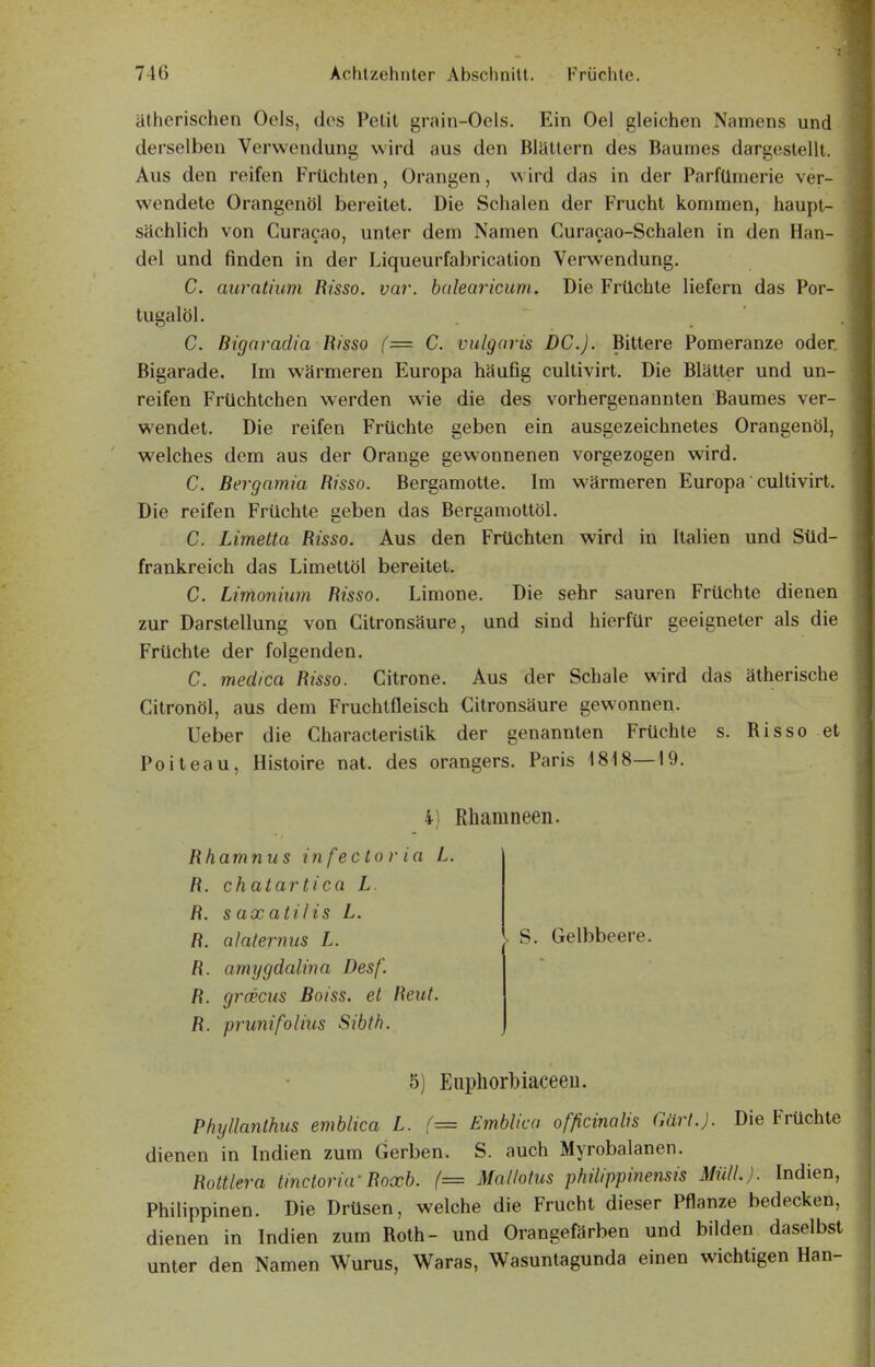 ätherischen Oels, dos Petit grain-Oels. Ein Oel gleichen Namens und derselben Verwendung wird aus den Blättern des Baumes dargestellt. Aus den reifen Früchten, Orangen, w ird das in der Parfümerie ver- wendete Orangenöl bereitet. Die Schalen der Frucht kommen, haupt- sächlich von Curacao, unter dem Namen Curacao-Schalen in den Han- del und finden in der Liqueurfabricalion Verwendung. C. auratiuni Risso. var. halearicum. Die Früchte liefern das Por- tugalöl. . C. Bigaradia Risso {= C. vulgaris DC). Bittere Pomeranze oder, Bigarade. Im wärmeren Europa häufig cultivirt. Die Blätter und un- reifen Früchtchen werden wie die des vorhergenannten Baumes ver- wendet. Die reifen Früchte geben ein ausgezeichnetes Orangenöl, welches dem aus der Orange gewonnenen vorgezogen wird. C. Bergamia Risso. Bergamotie. Im wärmeren Europa cultivirt. Die reifen Früchte geben das Bergamottöl. C. Limetta Risso. Aus den Früchten wird in Italien und Süd- frankreich das Limettöl bereitet. C. Limonium Risse. Limone. Die sehr sauren Früchte dienen zur Darstellung von Citronsäure, und sind hierfür geeigneter als die Früchte der folgenden. C. medica Risso. Citrone. Aus der Schale wird das ätherische Citronöl, aus dem Fruchtfleisch Citronsäure gewonnen. Ueber die Characterislik der genannten Früchte s. Risso et Poileau, Histoire nat. des orangers. Paris 1818—19. 41 Rhamneen. Rhamnus infector ia L. R. chatartica L R. saxatilis L. R. alaternus L. R. amygdalina Des f. R. grcecus Boiss. et Reut. R. prunifolius Sibth. > ^ S. Gelbbeere. 5) Enphorbiaceeü. Phyllanlhus emblica L. {= Emblica ofßcinalis Gärl.J. Die Früchte dienen in Indien zum Gerben. S. auch Myrobalanen. Rottlera tinctoria-Roxb. (= Matlotus philippinensis MülL). Indien, Philippinen. Die Drüsen, welche die Frucht dieser Pflanze bedecken, dienen in Indien zum Roth- und Orangefärben und bilden daselbst unter den Namen Wurus, Waras, Wasuntagunda einen wichtigen Han-