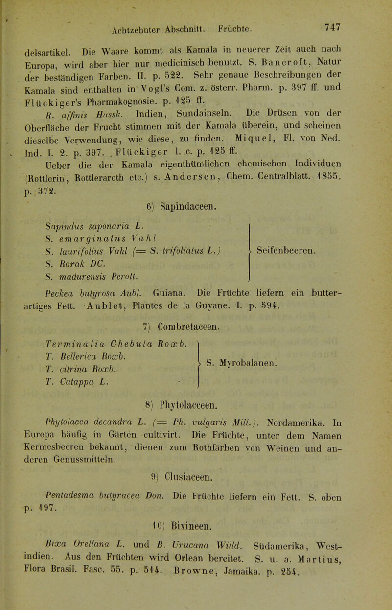 delsarlikel. Die Waare kommt als Kamala in neuerer Zeit auch nach Europa, wird aber hier nur medicinisch benutzt. S. Bancroft, Natur der beständigen Farben. II. p. 522. Sehr genaue Beschreibungen der Kamala sind enthalten in Vogi's Com. z. österr. Pharm, p. 397 ff. und Flückiger's Pharmakognosie, p. 125 ff. H. affinis Hussk. Indien, Sundainseln. Die Drüsen von der Oberfläche der Frucht stimmen mit der Kamala tiberein, und scheinen dieselbe Verwendung, wie diese, zu finden. Miquel, Fl. von Ned. Ind. I. 2. p. 397. .Flückiger l. c. p. 125 ff. lieber die der Kamala eigenthtlmlichen chemischen Individuen (Rottlerin, Rottleraroth etc.) s. Andersen, Chem. Centralblatt. 1855. p. 372. 6) Sapindaceen. Sapindus saponaria L. S. emarginatiis Vahl S. laurifolius Vahl {= S. trifolialus L.) S. Barak DC. S. madurensis Perolt. . Seifenbeeren. Peckea bulyrosa Äuhl. Guiana. Die Früchte liefern ein butter- artiges Fett. Aublet, Plantes de la Guyane. I. p. 594. 7) Corabretaceen Termina lia Chebula Roxb. T. Bellerica Roxb. T. citrina Roxb. T. Catappa L. S. Myrobalaneni 8) Phjtolacceeii. Phylolacca decandra L. (— Ph. vulgaris Mill.J. Nordamerika. In Europa häufig in Gärten cultivirt. Die Früchte, unter dem Namen Kermesbeeren bekannt, dienen zum Rothfärben von Weinen und an- deren Genussmitteln. 9) Clusiaceen. Pentadesma butyracea Don. Die Früchte liefern ein Fett. S. oben p. 197. 10) Bixineen. Bixa Orellana L. und B. Urucana Willd. Südamerika, West- indien. Aus den Früchten wird Orlean bereitet. S. u. a. Martius, Flora Brasil. Fase. 55. p. 514. Browne, Jamaika, p. 254.