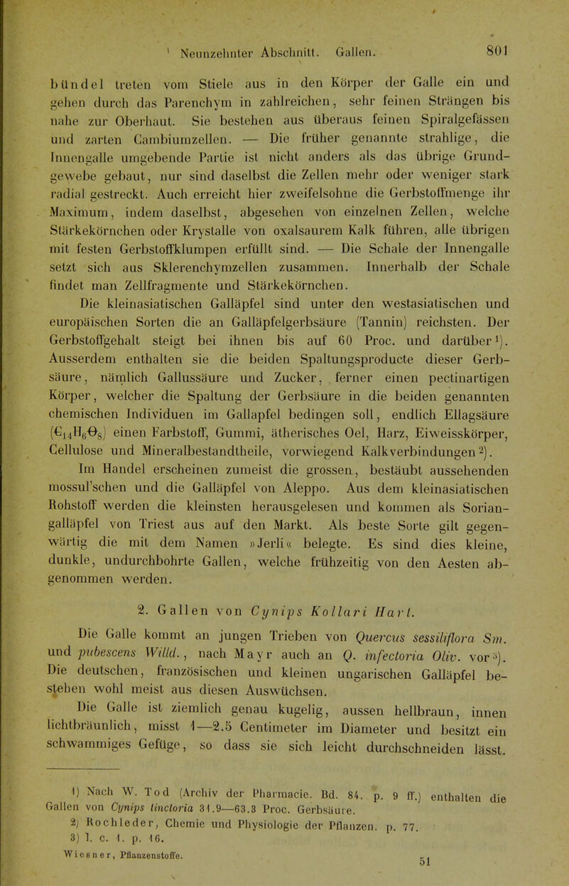 bUndel treten vom Stiele aus in den Körper der Galle ein und gehen durch das Parenchym in zahlreichen, sehr feinen Strängen bis nahe zur Oberhaut. Sie bestehen aus überaus feinen Spiralgefässen und zarten Gambiurazelleu. — Die früher genannte strahlige, die Inuongalle umgebende Partie ist nicht anders als das übrige Grund- gewebe gebaut, nur sind daselbst die Zellen mehr oder weniger stark radial gestreckt. Auch erreicht hier zweifelsohne die Gerbstoffmenge ihr Maximum, indem daselbst, abgesehen von einzelnen Zellen, welche Stärkekörnchen oder Krystalle von oxalsaurem Kalk führen, alle übrigen mit festen Gerbstoffklumpen erfüllt sind. — Die Schale der Innengalle setzt sich aus Sklerenchymzellen zusammen. Innerhalb der Schale findet man Zellfragmente und Stärkekörnchen. Die kleinasiatischen Galläpfel sind unter den westasiatischen und europäischen Sorten die an Galläpfelgerbsäure (Tannin) reichsten. Der Gerbstoffgehalt steigt bei ihnen bis auf 60 Proc. und darüber i). Ausserdem enthalten sie die beiden Spaltungsproducte dieser Gerb- säure, nämlich Gallussäure und Zucker, ferner einen pectinartigen Körper, welcher die Spaltung der Gerbsäure in die beiden genannten chemischen Individuen im Gallapfel bedingen soll, endlich Ellagsäure (€i4Hß08) einen Farbstoff, Gummi, ätherisches Oel, Harz, Eiweisskörper, Cellulose und Mineralbeslandtheile, vorwiegend Kalkverbindungen 2). Im Handel erscheinen zumeist die grossen, bestäubt aussehenden mossul'schen und die Galläpfel von Aleppo. Aus dem kleinasiatischen Rohstoff werden die kleinsten herausgelesen und konnnen als Sorian- galläpfel von Triest aus auf den Markt. Als beste Sorte gilt gegen- wärtig die mit dem Namen »Jerli« belegte. Es sind dies kleine, dunkle, undurchbohrte Gallen, welche frühzeitig von den Aesten ab- genommen werden. 2. Gallen von Cynips Kollari Hart. Die Galle kommt an jungen Trieben von Querciis sessiliflora Sm. und pubescens Willd., nach Mayr auch an Q. infectoria Oliv. vor^). Die deutschen, französischen und kleinen ungarischen Galläpfel be- stehen wohl meist aus diesen Auswüchsen. Die Galle ist ziemlich genau kugelig, aussen hellbraun, innen lichtbräunlich, misst 1—2.5 Centimeter im Diameter und besitzt ein schwammiges Gefüge, so dass sie sich leicht durchschneiden lässt. 1) Nach W. Tod (Archiv der Pharmacic. Bd. 84. p. 9 II.) enthalten die Gallen von Cynips tincloria 31.9—63.3 Proc. Gerbsäure. 2j Röchle der, Chemie und Physiologie der Pflanzen, p. 77. 3) 1. c. i. p. 16. Wies n er, PflanzenstofTe. t-.