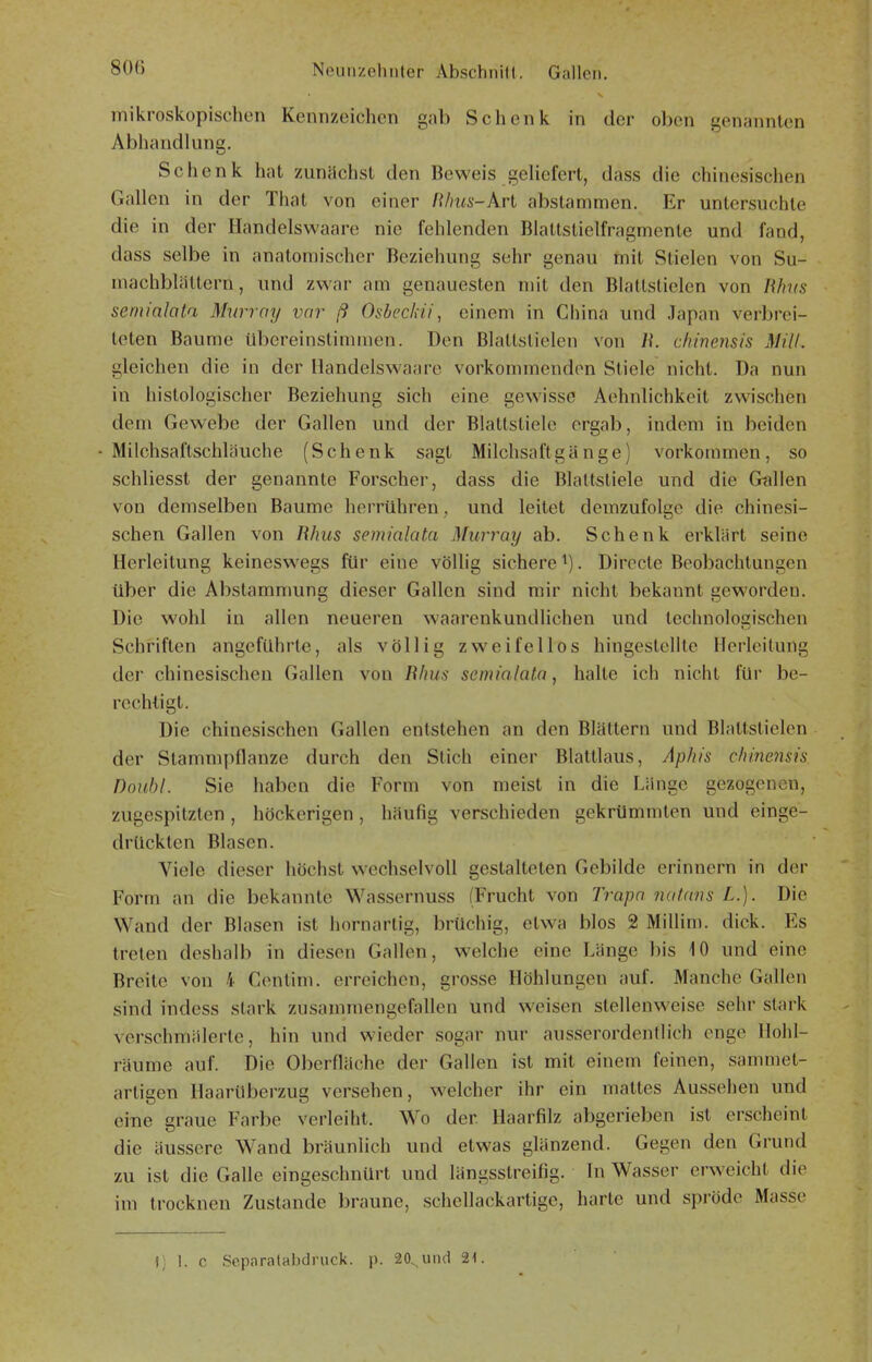 mikroskopischen Kennzeichen gab Schenk in der oben genannten Abhandlung. Schenk hat zunächst den Beweis geliefert, dass die chinesischen Gallen in der That von einer films-Arl abstammen. Er untersuchte die in der Handelswaare nie fehlenden Blattstielfragmente und fand, dass selbe in anatomischer Beziehung sehr genau mit Stielen von Su- niachblätlern, und zv^'ar am genauesten mit den Blattstielen von Bhns semialata Murray vor ß Osbeckii, einem in China und .lapan verbrei- teten Baume übereinstimmen. Den Blattstielen von Ii. chinensis MW. gleichen die in der Handelswaare vorkommenden Stiele nicht. Da nun in histologischer Beziehung sich eine gewisse Aehnlichkeit zwischen dem Gewebe der Gallen und der Blattstiele ergab, indem in beiden - Milchsai'lschläuche (Schenk sagt Milchsaftgänge) vorkommen, so schliesst der genannte Forscher, dass die Blattstiele und die Gullen von demselben Baume herrühren, und leitet demzufolge die chinesi- schen Gallen von Rhus semialata Murray ab. Schenk erklärt seine Herleitung keineswegs für eine völlig sichere ^). Directe Beobachtungen über die Abstammung dieser Gallen sind mir nicht bekannt geworden. Die wohl in allen neueren waarenkundlichen und technologischen Schriften angeführte, als völlig zweifellos hingestellte Hcrleitung der chinesischen Gallen von Elms semialata, halte ich nicht für be- rechtigt. Die chinesischen Gallen entstehen an den Blättern und Blattstielen der Stammpflanze durch den Stich einer Blattlaus, Aphis cliinensis Doubl. Sie haben die Form von meist in die Länge gezogenen, zugespitzten , höckerigen, häufig verschieden gekrümmten und einge- drückten Blasen. Viele dieser höchst wechselvoll gestalteten Gebilde erinnern in der Form an die bekannte Wassernuss (Frucht von Trapa nat.ans L.). Die Wand der Blasen ist hornartig, brüchig, etwa blos 2 Millim. dick. Es treten deshalb in diesen Gallen, w^elche eine Länge bis iO und eine Breite von 4 Centim. erreichen, grosse Höhlungen auf. Manche Gallen sind indess stark zusammengefallen und weisen stellenweise sehr stark verschmälerte, hin und wieder sogar nur ausserordentlich enge Hohl- räume auf. Die Oberfläche der Gallen ist mit einem feinen, sammet- artigen Haarüberzug versehen, welcher ihr ein mattes Aussehen und eine graue Farbe verleiht. Wo der Haarfilz abgerieben ist erscheint die äussere Wand bräunlich und etwas glänzend. Gegen den Grund zu ist die Galle eingeschnürt und längsstreifig. In Wasser erw^eicht die im trocknen Zustande braune, schellackartige, harte und spröde Masse f) 1. c Sepnratabdriick. p. 20. und 21.