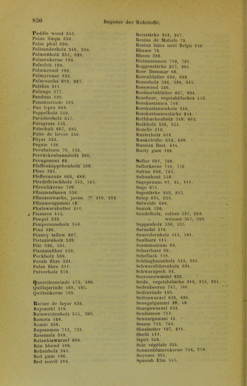 Paddle wood 545. Paina limpa 350. Palas pliid 690. Palisanderholz 546, 590. Palmenholz 55 1, 628. Palmenkerne 199. Palm feit 198. Palnikernöl 199. Palmyraiiar 323. Polmwachs 219, 227. Palshin 311. Palungo 377. Pandum I2S. Panamaiiiide 495. Pao lepra 668. Pappelholz 349. Paradiesholz 547. Para^rass 4 45. Pat-schuli 667, 685. .Patte de liövre 350. Päyar 322. Pegnie 128. Perubalsam 76, 132. Perrückenbaumliolz 566. Perugummi 62. Pfaffenkäppchenholz 569. Pfees 323. Pfeflerminze 666, 682. Pl'erdetleischholz 543, 54 5. Pfirsichkerne 709. Pllaiizendunen 350. Pllaiizenwachs, javan. (?) 218, 232. Pllaumengummi 42. Phulawarabulter 211. / Piassave 4 45. Pimpal 322. Pimpernussholz 540. Pina 326. Pinney tallow 207. Pistazienholz 539. Pile 326, 434. Plantainfibre 432. Pockholz 568. Pooah fibre 321. Pulas fibre 311. Pul verholz 570. (^ucrcitronrinde 473, 488. Ouillajarinde 468, 495. Quiltenkerne 709. Racine de fayar 632. Rajemahl 319. Rainweidenholz 54 4, 58.>. Ramela 420. Riimie 386. Rap.Hsamen 713, 735. Ra.samala 548. Ratanhiawurzel 4 88. Räu bhend 408. Rebenbolz 541. Red gum 186. Red sorell 316. Reisstärke 243, 247. Rcsina de Mubafo 79. Resina lutea novi Bcigii 150. Rhame 78. Rheea 389. Ricinussamen 710, 721. Roggenstärke 24 7, 264. Rose Dammar 80. Rosenblätter 690, 692. Rosenholz 536, 339, 545. Rose.wood 586. Rosmarinblätter 667, 684. Rosshaar, vegetabilisches 4 42. Rosskastanien 710. Rosskastanienholz 540. Rosskastanienstärke 244. Rothbuchenholz 549, 602. Rothholz 536, 554. Rozelle 316. Rüsterholz 610. Runkelrübe 632, 638. Russian Bast. 414. Rusly gum 186. Saflor 691, 700. Saflorkerne 748, 776. Safran 692, 705. Safranhoul 540. Sagepenuni 81, 84, III. Sago 274. Sagoslärke 243, 24 5. Salep 635, 653. Salweide 608. Samak 536. Sandelholz, rothes 537, 560. » weisses 54 7, 593. Sappanholz 536, 555. Sarmdal 310. Sauerdornholz 54 3, 584. Saulharz 114. Scammonium 82. Scharrharz 99. Schellack 118. Schlingbaumholz 543, 584. Schwarzfohrenholz 624. Schwarzpech 92. Seerosenwurzel 632. Seide, vegetabilische 318, 353, 354. .Seifenbeeren 747, 760. Seifenrinde 495. Seifenwurzel 632, 636. Senegalgummi 39, 46. Senegawurzel 632. Senfsamen 713. Sennargummi 45. ■ Sesam 713, 74 0. Sheabutter 197, 211. Shelti 411. Sipiri 548. Soie v6g6tale 354. Sonnenblumenkerne 748, 778. Soyeuse 354. Spanish Elm 545.