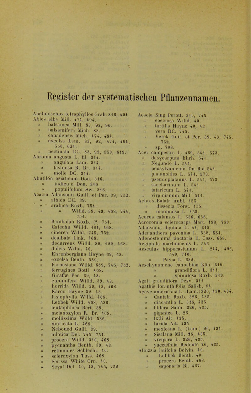 Kegister der systematischen Pflanzennamen. Abelmoschus leti aphyllos Grab. 316, 4 01. Abies alba Mill. 474, 494. » balsninea Mill. 83, 92, 96. » l)alsamit'n'ii Mich. 83. » caiiad(M>sis Mich. 474, 494. » excelsa Lam. 83, 92, 474, 494, 550, 621. » pectinala 1)C. 83, 92, 550, 619. Abroraa angusta L. fil 314. » angulata Lam. 314. » fastuosa R. Hr. 314. » inolle DC. 814. .\butil(5n asiaticiim Don. 316. » indicuin Don. 316 » populiiolum S\v. 316. Acacia Atlansonii Guill. et Per. 39, 759. » albida DC. 39. » arabica Roxb. 751. » » VVilld. 39, 43, 468, 744, 751. » Biiinbolah Roxb. (?) 751. ') Calechii Willd. 181, 468. » cinerea Willd. 745, 752. » dealbata Link. 468. •> decurren.s Willd. 39, 190, 468. » dulois Willd. 40. » Eiirenbcrgiana Hayn« 39, 43. » excel.sa Benlh. 530. » Tarne-siana Willd. 689, 74 5, 752, » ferruginea Rottl. 4 68. » Giraffaß Per. 39, 43. » gunimifera Willd. 39, 43. » horrida Willd. 39, 43, 468. » Karoo Ilayno 39, 43. » Insiophyila Willd. 468. » Lebbek Willd. 4 68, 536. » leukophloen Bert. 39. » inelanoxylon R. Br. 468. » mollissima Willd. 536. » miiricata L. 468. » Ncboued Guill. 39. » nilotica Del. 745, 751. » procera Willd. 310, 468. » pycnanlha Benth. 39, 43. » retinoides Schlecht. 4 0. » scleroxylon Tuss. 4 68. )) Seri.s.sa White Orn. 4 0. » Seyal Del. 40, 43, 74.5, 752. Acacia Sing Perott. 310, 745. » speciosa Willd. 40. » torlilis Hayne 40, 43. » Vera DC. 745. Verek Gull, et Per. 39, 43, 745, 752. » sp. 708. Acer campestre L. 469, 541, 573. » da.sycarpum Ehrh. 541. » Nej-undo L. 541. » pen.sylvaniciiiii Du Roi 541. » plalanoides L. 541, 573. u pseudopialauus L. 541, 573. 'I .sacciiarinutii L. 541. » tataricum L. 541. » virginianuni Mill. 541. Achra.s Balala Aubl. 155.  dissocia Forst. 135. » inaniniosa L. 155. Acorus calanuis I.. 636, 656. Acroconiia sclerocai'pa Marl. 198, 750. Adaniionia digitata L. 41, 315. Adeiianihera pavonina L. 538, 561. Adenoslcninia linctoria H. Gass. 668. Aogiphila martinicenis L. 546. Aesculus hippocastanum L. 244, 496, 54 0, 710. » Pavia L. 632. .\escli\nonione cannabina Kön. 310. » grandillora L. 311. » spinulosa Roxb. 310. Agoti grandillora Desv. 311 Agathis loninthifolia Salisb. 84. Agave americaiia L. (Lani.) 326, 430, 434. ' » Cantala Roxb. 326, 435. » diacanliia L. 3i6, 4 35. » lilifera Salm. 326, 4 35. » giganlea L. 26. .) ixlli Ait 435, » lurida Ait. 435. » niexicana L. (Lam.) 26, 434. .) Sisalana Mill. 26, 435. » vivipara L. 326, 435. » yuccaefolia Redoulö 26, 4 35. Albizzia lalifolia Boivin. 40. « Lebbek Benlli. 40. » procera Benth. 468. » saponaria Bl. 467.