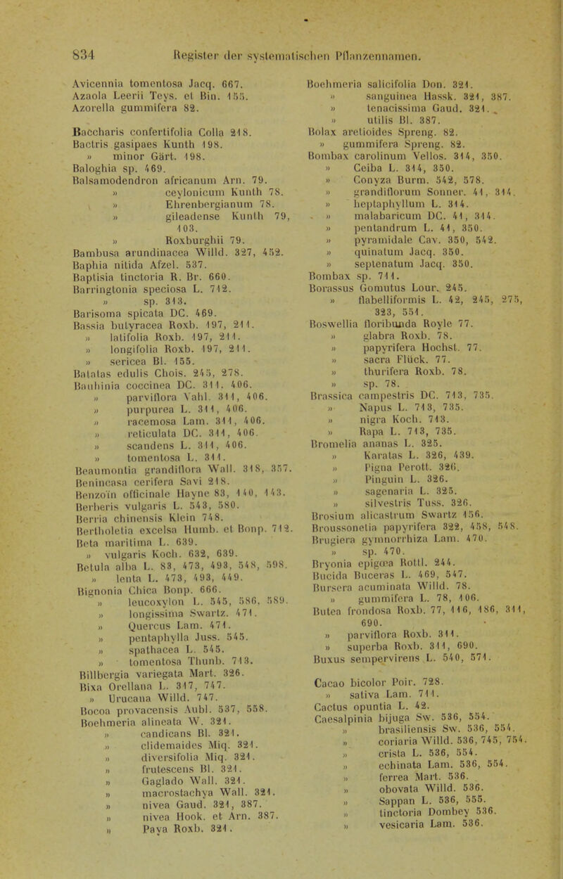 Avicennia tomcntosa Jac(]. G67. Azaola Leerii Tcys. e( Bin. Ifi!). Azorella gummifera 82. Bacchari.s confertifolia Colla 218. Bactris gasipaes Kunth -198. » minor Gärt. 198. Baloghia sp. 469. Balsamodendron africanum Arn. 79. » ceylonicuni Kunlh 78. » Eiirenborgianum 78. » gileadense Kunlh 79, 103. » Roxburghü 79. Bambusa arundinacea Wilid. 327, 452. Baphia nitida Afzel. 537. Baplisia tinctoria R. Br. 660. Barringtonia speciosa L. 712. » sp. 313. Barisoma spicata DC. 469. Ba.ssia biityracea Roxb. 197, 211. lalifoiia Roxb. 197, 211. » longifolia Roxb. 197, 211. )) sericea Bl. 155. Batalas eduiis Chois. 24.'), 278. ßauliinia coccinea DC. 311. 406. parvillora Vabi. 31 1, 4 06. » piirpuroa L. 31 1, 406. H racemosa Lain. 31 1, 406. rcticulata DC. 311, 406. » Scandens L. 311, 406. n tomeritosa L. 311. Bcaumonlia grandillora Wall. 318, 3.)7. Benincasa cerifera Savi 218. Benzoin officinale Ilayne 83, 14U, 1/i3. Berlieris vulgaris L. 543, 580. Beriia chincnsis Kloin 74 8. Bortlioletia cxcclsa Huinb. et Bonp. 712. Beta maritima L. 639. ,. vulgaris Kocli. 632, 639. Betula alba L. 83, 473, 493, 548, 598. lenta L. 473, 493, 449. Bignonia Cliica Bonp. 666. leucoxylon L. 545, 586, 589. » longissinia Swarlz. 471. » Quercus Lam. 471. » pontapliylla Juss. 545. » spathacea L. 545. » lomentosa Thunb. 713. Rillbcrgia variegata Mart. 326. Rixa Orcllana L. 317, 74 7. Urucana Willd. 7 47. Bocoa provacensis Aubl. 537, 558. Boehmeria alineata W. 321. » candicans Bl. 321. .) clidemaidcs Miq. 321. n diversifolia Miq. 321. » frutescens Bl. 321. » Gaglado Wall. 321. » macrostaohya Wall. 321. ,, nivea Gaud. 321, 387. » nivea Hook, et Arn. 387. Paya Roxb. 321. Boehmeria salicilolia Don. 321. » sanguinea Hassk. 321, 387. » tenacissima Gaud. 321.. » utilis Bl. 387. Bolax aretioides .Spreng. 82. » gummifera .Spreng. 82. Bombax carolinum Vellos. 314, 350. >) Ceiba L. 314, 350. » Conyza Burm. 542, 578. » grandidorum Sonner. 41, 314. » hcptapliyllum L. 314. » malabaricum DC. 41, 314. » pentandrum L. 41, 350. » pyramidale Cav. 350, 542. « quinalum Jacq. 350. » seplenatum .Tacq. 350. Bombax sp. 711. Boras.sus Gomutus Lour. 245. flabelliformis L. 4 2, 245, 27 5, 323, 551. Boswellia lloribanda Royle 77. » glabra Roxb. 78. « papyrifera Höchst. 77. » Sacra Flück. 77. » thurifera Roxb. 78. » sp. 78. Brassica campestris DC. 713, 735. Napus L. 713, 735. )) nigra Koch. 713. Rapa L. 713, 735. Bromelia ananas L. 325. >. Karalas L. 326, 439. » rigna Perott. 32(1. Pinguin L. 326. » sagenaria L. 325. silveslris Tuss. 326. Brosium alicaslrum Swarlz 156. Bioussonetia papyrifera 322, 4 58, 54 8. Brugiera gymnorrhiza Lam. 4 70. )i sp. 470. Bryonia epigoea Rotll. 244. Bucida Buceras L. 469, 547. Burscra acuminata Willd. 78. » gummifera L. 78, 106. Butea frondo.sa Roxb. 77, 1 16, 186, 311, 690. » parvillora Roxb. 311. .. superba Roxb. 311, 690. Buxus sempervirens L. 540, 571. Cacao bicolor Poir. 728. » sativa Lam. 711. Cactus opuntia L. 42. Caesalpinia bijuga Sw. 536, 554. » brasiliensis Sw. 536, 554. coriaria Willd. 536, 745, 754. crisla L. 536, 554. ,. echinata Lam. 536, 554. ). ferrea Mart. 536. obovala Willd. 536. » Sappan L. 536, 555. >, tinctoria Dombey 536. )» vesicaria Lam. 536.