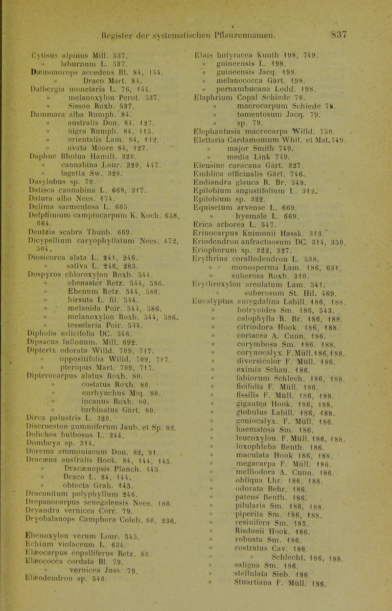 CUlsiis iilpiiius Mill. 537. Itiburnum L. 337. Dceinonoio[)s accedens Bl. 84, Wi. » Draco Marl. 8/i. Dall)Cr£jia iiioiielaria L. 76, l'i/i. » mclanoxylon Perol. 537. » Sissoo Roxb. 537. Daininara alba Rumph. 84. » australis Don. 8/1. 127. » nigra Riimpli. 84, Hü. » orienlalis Larn. 84, i l2. » ovata Moore 84, 127. Daplinc Bholua Hamilt. 320. ') cannabina Xour. 320, 44 7. lagella Sw. 320. Dasylobus sp. 79. Dalisca cannabina L. 668, 317. Dalura alba Nees. ■) 74. Deiima sarmentosa L. 665. Deipfiiniuni eamplocarputn K. Koch. 658, 664. Deutzia scabra Tlmnb. 669. Dicypeiiium caryopbyllalum Neos. 4 72, 504 . Diosicorca alata L. 241, 246.  sativa L. 246, 283. Dospyros chloroxylon Roxb. 544. » ebenaster Reiz. 544, 586. » Ebeniim Retz. 544, 586. » hirsuta L. fil. 544. » • melanida Poir. 544, 586. » melanoxylon Roxb. 54 4, 586. ') tesselaria Poir. 54'4. Diphoiis saiicifolia DC. 546. Dipsacn.s riillonum. Mill. 692. Dipterix odorata Willd. 709, 717. » oppositifolia Willd. 709, 71 7.  ptcropus Marl. 709, . 71 7. Diplerocarpus alatus Roxb. 80. » co.status Roxb. 80. » eurbynchiis Miq. 80. » incanus Roxb. 80. » turbinatus Gärt. 80. Dirca palu.stris L. 320. Discrneslon gumniiferum Jaub. et Sp. 82. Üolichos bulbosus L. 244. Donibeya sp. 314. Dorcma amnnoniacum Don. 82, 91. DracöBna ausl'rälis Hook. 84, 144, 145. » Dracajnopsis Planch. 145. » Draco L. 84, 144. » obtecta Grali. 14 5. Draconilum polypiiyllum 246. Dropanocarpus scncgalensis Nccs. 186. Diyandra vernicca Corr. 79. Dryobalanops Caniphora Coleb. 80, 236. Ebcnoxylon verum Lour. 543. Ecliiiim violaceum L. 634. Kircocarpu-s copallil'eriis Retz. 80. libeococca cordata Bl. 79. » vernicca .luss. 79. Elajodendron .sp. 540. Elai.s bulyi-acoa Kiinlli 198, 74 9. >< giiiiicen.sis L. 198. '» guincensis Jacq. 198. » melanococca Gärt. 1j98. » pernambucana Lodd. 198. Elapliriiun Copal Schiede 78. » macrocarpum Schiede 7«. » tomentosuni Jacq. 79. » sp. 79. Elephantusia macrocarpa Willd. 750. Elettaria Gardamomum Wbit. et Mal.749. » major Smith 749. » media Link 749. Eleusine caracana Gärt. 327. Emblica officinalis Gärt. 746. Endiandra glauca R. Er. 548. Epilobium angustifolinm L. 312. Epilobium sp. 322. Equisctum arvense L. 669. » hyeraale L. 669. Erica arborea L. 547. Erinocarpus Knimonii Hassk. 313.' Eiiodendron anfractuosum DC. 314, 350. Eriophorum sp. 322, 327. Erjthrina corallodendron L. 538. >) / monosperma Lam. 186, 631. n SLiberosa Roxb. 310. Eiylliroxylon areolatum Lam. 541. » siiberosum St. Hil. 469. Eucalyptus ainygdalina Labill. 186, 188. » botryoides Sm. 186, 543. » calophylla R. ßr. 186, 188. » citriodora Hook. 186, 188. >> coriacea A. Cunn., 186. » corymbosa Sm. 186. 188. » corynocalyx. F.Müll.1 86,1 88. » divcrsicolor F. Müll. 186. » eximia Schau. 186. » l'abiorum Schlech. 186, 188. » ficil'olia F. Müll. 186. » fissilis F. Müll. 186, 188. » gigantea Hook. 186, 188. » globulus Labill. 186, 188. » goniocalyx. F. Müll. 186. » haematosa Sm. 186. » leucoxylon. F. Müll. 186, 188. » loxophleba Benth. 186. » maculata Hook 186, 188. » megacarpa F. .Müll. 186. » melliodora A. Cunn. 186. >> obliqua Lhr. 186, 188. » odoi'ata Behr. 186. » patens Benth. 186. >' pilularis Sm. 186, 188. piperita Sm. 186, 188. » resinifera Sm. 185. » Risdonii Hook. 186. » robusta Sm. 186. >• rostratus Cav. 186. » Schlecht. 186, 188.  saligtia Sm. 186. >' stellulata Sieb. 186. » Stuartiaiia F. Müll. 186.