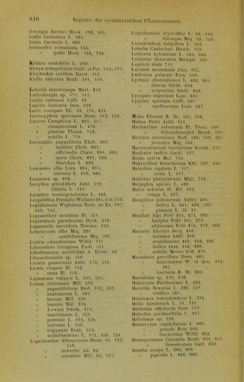 810 Kcyistcr der .sy.siemalischen PnaiizciiiiiinuMi. liwin^iu Uiirlori Hook. Il>6, 204. Isali.s liisiliinica I,. 664. Isalis lincloria L. 664. Isonoiidra aciimiriata 155. » gutta Hook. 155, 766. Kotniia mutabilis L. 316. Kiiaya sencgalensis Guill. et Per. 54-2^577. Klo[)tockia cerifera Kai-.st. Kydia calycina Roxb. 314, 420. Labntia macrocarpa Mart. 646. Ladeiibergia sp. 471, 515. Laötia resiiiosa Löfl'l. 81. Lagella lintoai'ia Juss. 320. Lari.v europcca DG. 92, 474, 621. Labiosyphon speciosus Dcsn. 319, 422. Laurus Camphora L. 2m, 547. » cinnamonum L. 472. » glaucus Tliunb. 74 8. » nobilis L. 748. Lavandula angustifolia Ehrh. 691. » latifolia Ehrh. 691. » officinalis Cliaix. 691, 699. » spica Chaix. 691, 699. » Stoechas L. 699. Lawsonia alba Lam. 664, 674. » inermis L. 649, 664. Lecanora sp. 812. Lecythis grandiflora .\ub!. 312. OHaria L. 311. Leontice leontopetaloides l>. 24 6. Leopoldiiia Piassaba Wallacc 324,4 4 5,7 49. Lepidadenia Wighliaiia Nccs. ab Es. 197, 548, 748. Lepisanthes niontana 131. 541. LepisirmiiTi paradoxuni Dyck. 218. Lepuranda .saccidora Nirnino. 322. Leucociiide alba Miq. 321. » candidisslma Miq. 321. Lialris odoratissinia Willd. 717. Libocedrus Ictragona Eiull. .■)51. Libothaninus neriifolius A. Ernsl. 82. Libourdanai.sia sp. 546. Licaria guianensis Aubl. 4 72, 548. Licula elegans Bl. 146. » nana Bl. 146. I.igustrum vulgare L. 544, 585. i.iiuim africanum Mill. 359. » angustif'olium Hud. 312, 359. » austriacum L. 360. » biennc Mill. 359. I) humile Mill. 359. » I.ewisii Pursh. 312. » maritimum L. 359. » perennc L. 312, 359. I) sativum L. 359. >. trigynum Hoxb. 312. usitatissimum L. 312, 359, 72 4. Li(iuidambar Altingiaiuini Blum. 83, 139, 548. >, imbcrbc Ait. 83. » Orientale Mill. 83, 1 37. Liquidambiir slyiicilUia L. S3, 139. » Iricuspis Miq. 83, 139. Lirioderidroii Inlipiloi'a I.. 54 3. Lobelia Caulschuc Huinb. 155. Loiiicera xylosleum L. 54 3, 583. Loiitarus donicslica Rum[»li. 323. Lophira alata 711. lAiciima mammosa Juss. 155. I.udovica palmata Pers. 551. Lychnis chalccdonica L. 632, 664'. >> diurna Sibth. 632. » vesperlina Sibth. 632. Lycopsis nigricans Lam. 634. Lygeuiii sparlum Löll'l. 327. « spalliaceum Lam. 327. Maba Ebenus R. Br. 545, 586, Mabea Piriri Anbl. 154. Machairium arboreum PI. Thon. 53.s. » Schombourghii Bcnth. 53S. Maclura auranliaca Nutt. 488, 548, 59.). )) javanica Miq. 548. Macrocnominm titictorinm Kniilh. 471. Madhura indioa Gmel. 197. .Madia .sativa Mol. 748. Makrochloa tenacissima Kth. 327, 440. .Vlalachra capitata L. 317. )) ovata L. 317. .Mallotus philipincnsis Müll. 74 6. .Malpighia spicala L. 469. .Malva arborea St. Hil. 315. » crispa L. 317. .Vlangifcra gabonensis Aubr> 204. » indica L. 244, 468, 539. 11 pinnala L. Iii. 41. Manihot Aipi Pohl 244, 273, 362. » Janipha Pohl 24 4, 273. .) utilissima Pohl 244, 273, 362. Maranla Allouya Jacq. 246. » Arouma Aubl. 24 6. » arundinacea 242, 246, 269. » indica Juss. 246, 269. .) nobilis Moore 246, 270. Marsdenia parviflora Desn. 665. » lenaci.ssima W. et Arn. 319- 385. lincloria R. Br. 665. Marsdenia sp. 319, 356. .Matricaria Parlhenium L. 236. Mauritia flexuosa L. 324, 551. » vinilera 161. Melaleuca leucodendron L. 313. Melia Azedarach L. 41, 711. .Melilotus ofiicinalis Pers. 717. Melochia corchorifolia L. 317. .Melodinus sp. 162. Memecylon capitellatum L. 663. » grandc Rotz 663. tinctoriuni Willd. 663. Menispermum Calumba Roxb. 633, 643. » l'enestratuin Gärt. 633. Mentha crispa L. 666, 683. n ' piperita L. 666, 682.