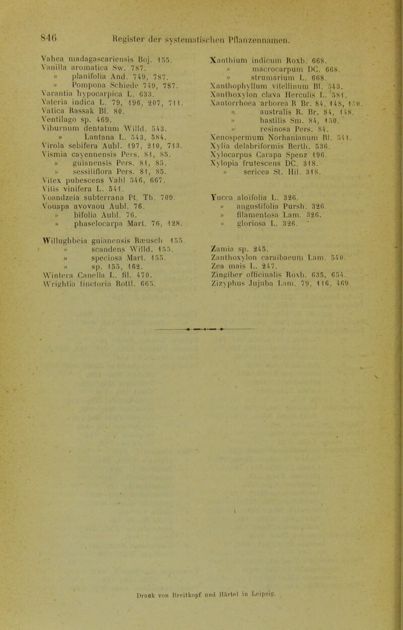 Kegisler dor syslcmntisclion Pflanzenntimon. Vahca luadagascarionsis IkiJ. 1 ;•>). Viuiilla iiromalica S\v. 7S7. » planil'olia And. 741», 787. » Poiiipoiia Soliiedc 7/i'), 787. Varanlia Inpocaipica L. ß3:i. Valeria indica I.. 79, 196, 207, 7H. Valica Ua.ssak Bl. 80. Venlilago sp. 469. Vil)uiimin denlatum Willd. ;)43. » Lantana L. fj43, 584. Virola sebifera Aubl. 197, 210, 713. Visniia cayennensis Pcrs. 81, S.*). » guianensis Pors. 81, Sö. » se.ssiliflora Pers. 81, 85. Vilcx pubescens Vahl ;)46, 667. \ itis vinifera L. 541. Voandzeia siibterrana PI. Th. 709. Vouapa avovaou Aubl. 76. » bifolia Aubl. 76. » pha.selocarpa Marl. 76, 128. \Villuglil)eia guianensis RfBUScii l.*).'). » Scandens Willd. 15). » speciosa Marl. 155. » sp. 155, 162. Winlera Canella L. fil. 470. Wriiililiii tincloria Kolli. 66:i. Xanlhiuhi indicuni Roxb. 668. » tnacrocarpum I)C. 668. » strumariuin L. 668. XanlhopliNilutn vilcllinuni Bl. 543. XaiillioxNIon clava llerculis I..'581. Xanlorrhoea arborea \\ Br. 84, 1 48, l.'O. », auslralis H. Br. 84, 148. » hasUlis Sm. 84, 150. » resinosa Pers. 84. Xencspermum Norlianianuin Hl. 5'i1. X>lia delabrilormis Bcrlli. 536. Xvlocarpus Carapa Spenz 196. Xxlopia frutescens DC. 318. » sericea St. Hil. 318. Yucca aloifolia L. 326. » anguslifolia Pursii. 326, j> filamenlosa Lam. 326. » gloriosa L. 326. Zamia .sp. 24 5. Zaiilhox\lon caraibaeuni I.am. 54 0. Zea inais L. 247. Zinjiiber officinalis Roxb. 635, 65'i. Zizxphus .Injuba l-iini. 79, 116, 469 Druck vnii üvoilknpf tinil lliiitcl in \.i'\\\y.\!i.