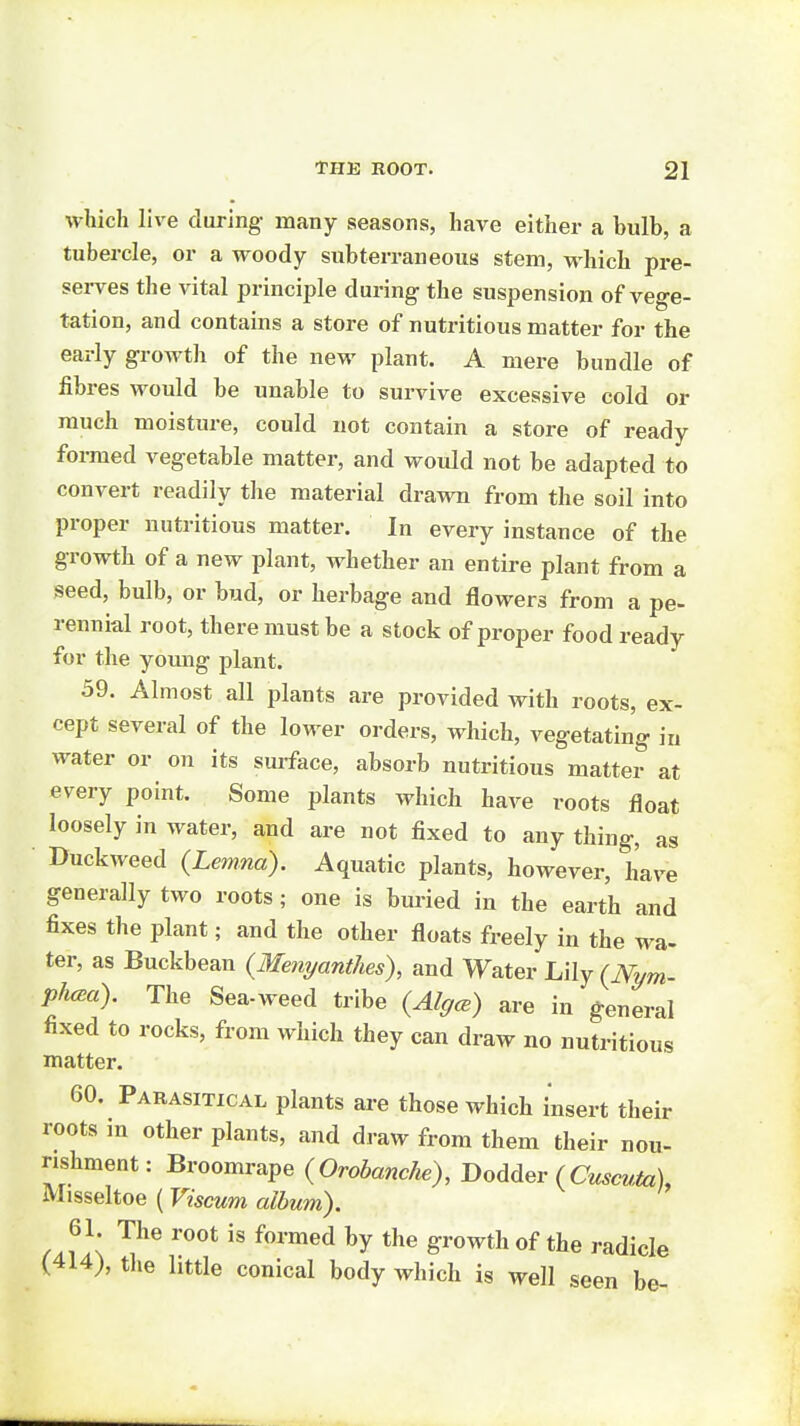 which live during many seasons, have either a bulb, a tubercle, or a woody subterraneous stem, which pre- sei-ves the vital principle during the suspension of vege- tation, and contains a store of nutritious matter for the early growth of the new plant. A mere bundle of fibres would be unable to survive excessive cold or much moisture, could not contain a store of ready foi-med vegetable matter, and would not be adapted to convert readily the material drawn from the soil into proper nutritious matter. In every instance of the growth of a new plant, whether an entire plant from a seed, bulb, or bud, or herbage and flowers from a pe- rennial root, there must be a stock of proper food ready for the young plant. 59. Almost all plants are provided with roots, ex- cept several of the lower orders, which, vegetating in water or on its sm-face, absorb nutritious matter at every point. Some plants which have roots float loosely in water, and are not fixed to any thing, as • Duckweed (Lemna). Aquatic plants, however, have generally two roots; one is buried in the earth and fixes the plant; and the other floats freely in the wa- ter, as Buckbean {Menyantlm), and Water {Nym- pfuea). The Sea-weed tribe {AlgcE) are in general fixed to rocks, from which they can draw no nutritious matter. 60. Parasitical plants are those which insert their roots in other plants, and draw from them their nou- rishment: Broomrape {OrobancJie), DoAdev (Cuscuiu), Misseltoe (Viscum album). 61 The root is formed by the growth of the radicle (414), the little conical body which is well seen be-