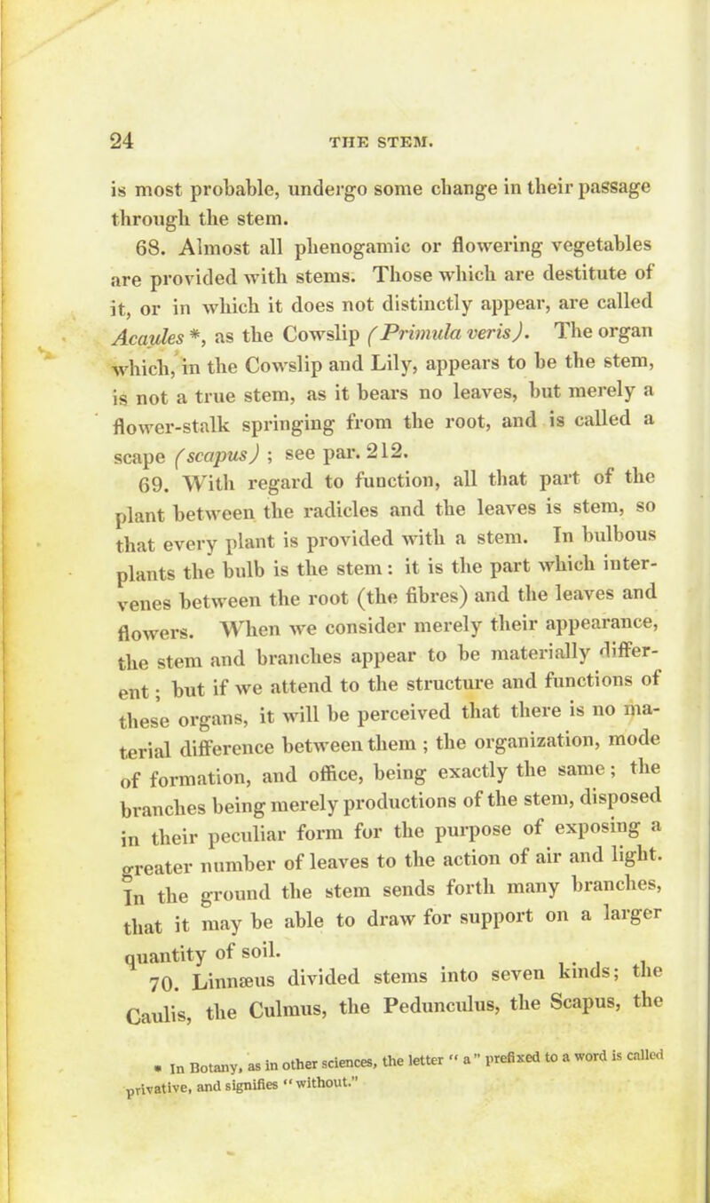 is most probable, undergo some change in their passage through the stem. 68. Almost all phenogamic or flowering vegetables are provided with stems. Those which are destitute of it, or in which it does not distinctly appear, are called Acaules *, as the Cowslip (Primula verisj. The organ which, in the Cowslip and Lily, appears to be the stem, is not a true stem, as it bears no leaves, but merely a flower-stalk springing from the root, and is called a scape fscapusj ; see pai-. 212. 69. With regard to function, all that part of the plant between the radicles and the leaves is stem, so that every plant is provided with a stem. In bulbous plants the bulb is the stem: it is the part which inter- venes between the root (the fibres) and the leaves and flowers. When we consider merely their appearance, the stem and branches appear to be materially differ- ent ; but if we attend to the structure and functions of these organs, it will be perceived that there is no ma- terial difference between them ; the organization, mode of formation, and office, being exactly the same; the branches being merely productions of the stem, disposed in their peculiar form for the purpose of exposing a greater number of leaves to the action of air and light. In the ground the stem sends forth many branches, that it may be able to draw for support on a larger quantity of soil. 70. Linnaeus divided stems into seven kmds; the Caulis, the Culmus, the Peduncidus, the Scapus, the . in Botany, as in other sciences, the letter '< a prefixed to a word is called privative, and signifies without.