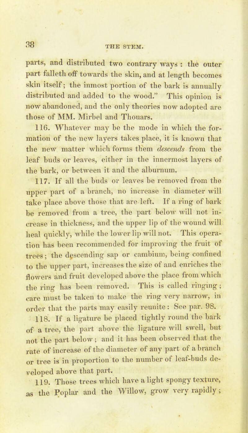 parts, and distributed two contrary ways : the outer part falletli off towards the skin, and at length becomes skin itself; the inmost portion of the bark is annually distributed and added to the wood. This opinion is now abandoned, and the only theories now adopted are those of MM. Mirbel and Thouars. 116. Whatever may be the mode in which the for- mation of the new layers takes place, it is known that the new matter Avliich forms them desceiids from the leaf buds or leaves, either in the innermost layers of the bark, or between it and the alburnum. 117. If all the buds or leaves be removed from the upper part of a branch, no increase in diameter will take place above those that are left. If a ring of bark be removed from a tree, the part below will not in- crease in thickness, and the upper lip of the wound will heal quickly, while the lower lip will not. This opera- tion has been recommended for improving the fruit of trees; the descending sap or cambium, being confined to the upper part, increases the size of and enriches the flowers and fruit developed above the place from which the ring has been removed. This is called ringing; care must be taken to make the ring very narrow, in order that the parts may easily reunite: See par. 98. 118. If a ligature be placed tightly round the bark of a tree, the part above the ligatui-e will swell, but not the part below; and it has been observed that the rate of increase of the diameter of any part of a branch or tree is in proportion to the number of leaf-buds de- veloped above that part. 119. Those trees which have a light spongy texture, as the Poplar and the Willow, grow very rapidly ;