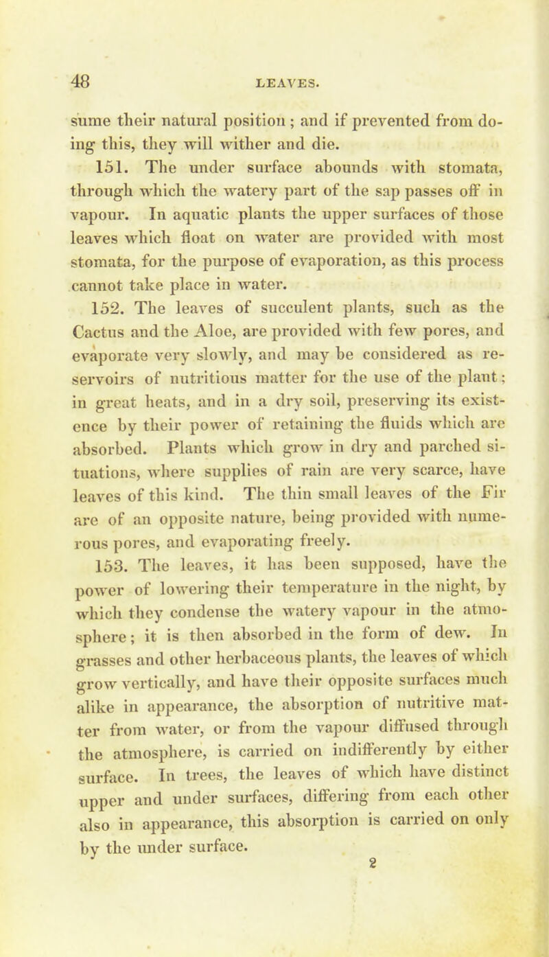 sume their natiu-al position; and if prevented from do- ing this, tliey will wither and die. 151. The under surface abounds with stomata, through which the watery part of the sap passes off in vapour. In aquatic plants the upper surfaces of those leaves which float on water are provided with most stomata, for the purpose of evaporation, as this process cannot take place in water. 152. The leaves of succulent plants, such as the Cactus and the Aloe, are provided with few pores, and evaporate very slowly, and may be considered as re- servoirs of nutritious matter for the use of the plant; in great heats, and in a dry soil, preserving its exist- ence by their power of retaining the fluids which are absorbed. Plants which grow in dry and parched si- tuations, where supplies of rain are very scarce, have leaves of this kind. The thin small leaves of the Fir are of an opposite nature, being provided with nume- rous pores, and evaporating freely. 153. The leaves, it has been supposed, have the power of lowering their temperature in the night, by which they condense the watery vapour in the atmo- sphere ; it is then absorbed in the form of dew. In grasses and other herbaceous plants, the leaves of which grow vertically, and have their opposite surfaces much alike in appearance, the absorption of imtritive mat- ter from water, or from the vapour diffused through the atmosphere, is carried on indifferently by either surface. In trees, the leaves of which have distinct upper and under surfaces, differing from each other also in appearance, this absorption is carried on only by the imder surface. ^ 2