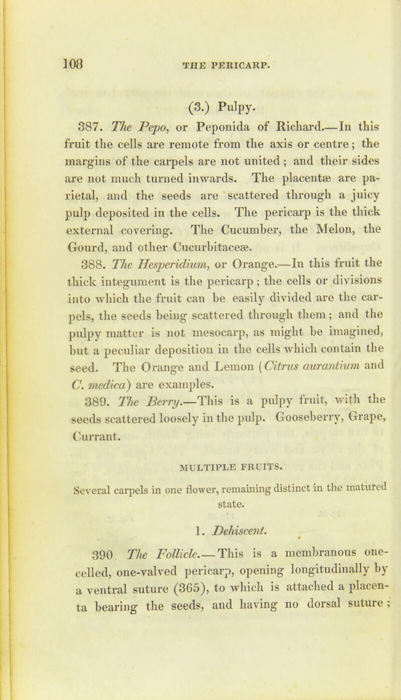 (3.) Pulpy. 387. Tlie Pepo, or Peponida of Richard In this fruit the cells are remote from the axis or centre; the margins of the carpels are not united ; and their sides ai-e not much turned inwards. The placentae are pa- rietal, and the seeds are scattered through a juicy pulp deposited in the cells. The pericarp is the thick external covering. The Cucumber, the Melon, the Gourd, and other Cucurbitacese. 388. The Hesperidiimi, or Orange.—In this fruit the thick integument is the pericarp; the cells or divisions into which the fruit can be easily divided are the car- pels, the seeds being scattered through them; and the pulpy matter is not mesocarp, as might be imagined, but a peculiar deposition in the cells which contain the seed. The Orange and Lemon (Citrus aurantiwn and C. medico) are examples. 389. TJie Berry.—is a pulpy fruit, with the seeds scattered loosely in the pulp. Gooseberry, Grape, Currant. MULTIPLE FRUITS. Several carpels in one flower, remaining distinct in the matured state. 1. Dehiscent. 390 The Follicle.—This is a membranous one- celled, one-valved pericarp, opening longitudinally by a ventral suture (365), to which is attached a placen- ta bearing the seeds, and having no dorsal suture;