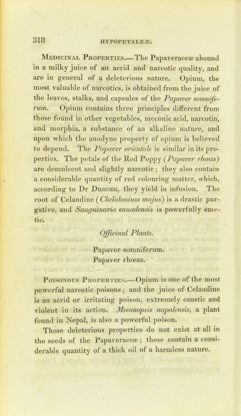 Medicinal Properties.—The Papaveraceae abound in a milky juice of an acrid and narcotic quality, and are in general of a deleterious natnre. Opium, the most valuable of narcotics, is obtained from the juice of the leaves, stalks, and capsules of the Papaver somnife- rum. Opium contains three principles different from those found in other vegetables, meconic acid, narcotin, and morphia, a substance of an alkaline nature, and upon which the anodyne propex'ty of opium is believed to depend. The Papaver oi'ientale is similar in its pro- l>erties. The petals of the Red Poppy (^Papaver rhceas} are demulcent and slightly nai'cotic; they also contain a considerable quantity of red colouring matter, which, according to Dr Duncan, they yield in infusion. The root of Celandine (Chelidonium mojus) is a drastic pur- gsitive, and Sanguinaria canadensis is powerfully eme- tic. Officinal Plants. ■ Papaver somniferum. Papaver rhoeas. Poisonous Properties.—Opium is one of the most powerful narcotic poisons; and the juice of Celandine is an acrid or irritating poison, extremely caustic and violent in its action. Meconopsis napalensis, a plant found in Nepal, is also a powerful poison. These deleterious properties do not exist at all in the seeds of the Papaveraceae; these contain a consi- derable quantity of a thick oil of a harmless nature.