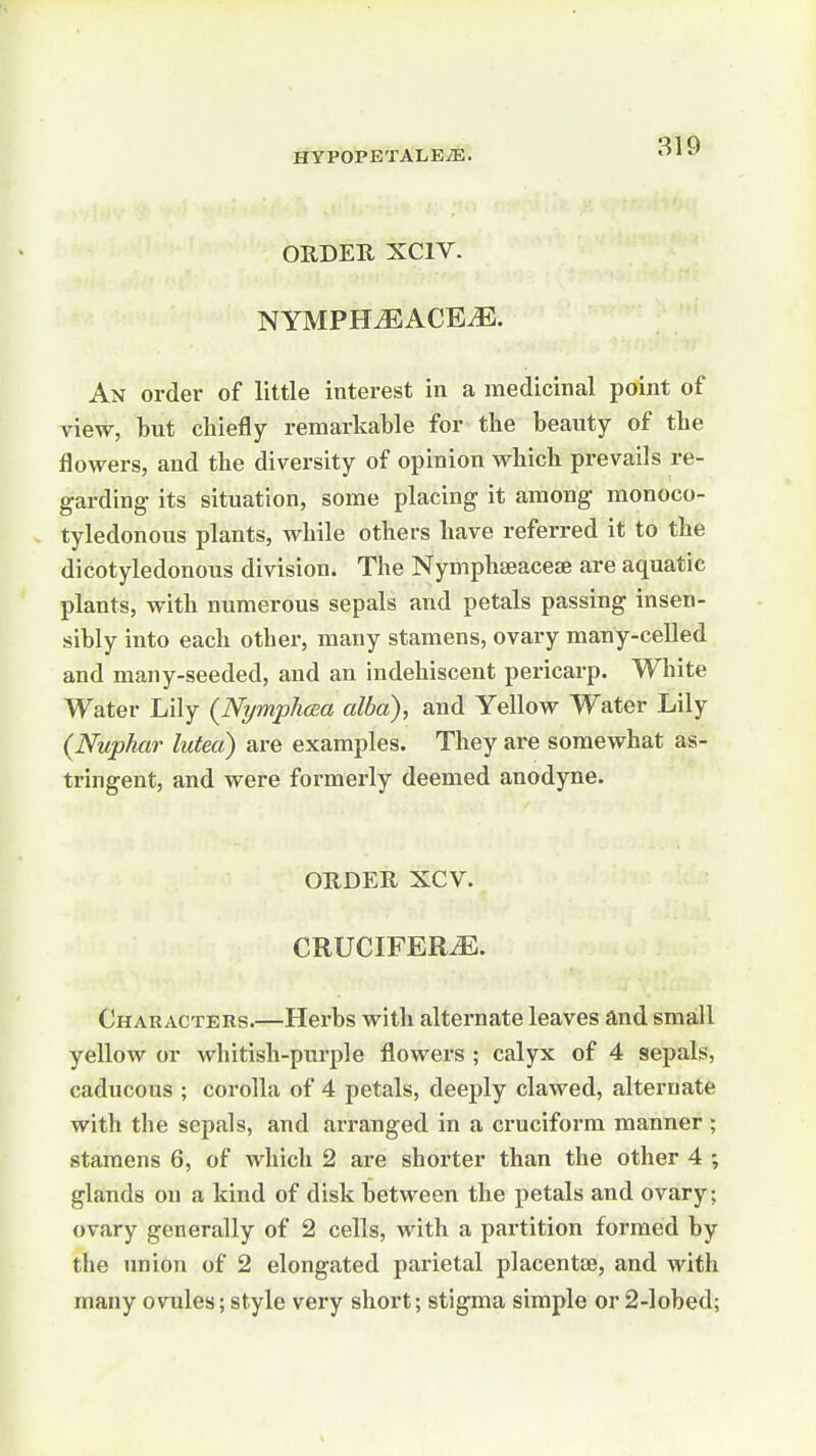 ORDER XCIV. NYMPH^ACEiE. An order of little interest in a medicinal point of view, hut chiefly remarkable for tLie beauty of the flowers, and the diversity of opinion which prevails re- garding its situation, some placing it among monoco- tyledonous plants, while others have referred it to the dicotyledonous division. The Nymphseaceje are aquatic plants, with numerous sepals and petals passing insen- sibly into each other, many stamens, ovary many-celled and many-seeded, and an indehiscent pericarp. White Water Lily {Nymplioza alba), and Yellow Water Lily {Nuphar lutea) are examples. They are somewhat as- tringent, and were formerly deemed anodyne. ORDER XCV. CRUCIFERiE. Characters.—Herbs with alternate leaves and small yellow or whitish-purple flowers ; calyx of 4 sepals, caducous ; corolla of 4 petals, deeply clawed, alternate with the sepals, and arranged in a cruciform manner ; stamens 6, of which 2 are shorter than the other 4 ; glands on a kind of disk between the petals and ovary; ovary generally of 2 cells, with a partition formed by the imion of 2 elongated parietal placentae, and with many ovules; style very short; stigma simple or 2-lobed;