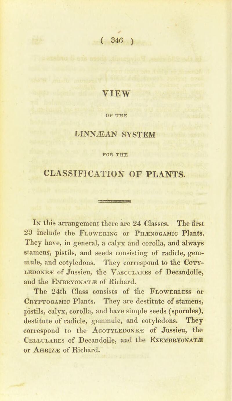 VIEW OP THE LINN^AN SYSTEM FOR THE CLASSIFICATION OF PLANTS. In this arrangement there are 24 Classes. The first 23 include the Flowering or Ph^enogamic Plants. They have, in general, a calyx and corolla, and always stamens, pistils, and seeds consisting of radicle, gem- mule, and cotyledons. They correspond to the CoTY- iiEDONEiE of Jussieu, the Vasculares of DecandoUe, and the Embryonat^ of Richard. The 24th Class consists of the Flowerless or Cryptogamic Plants. They are destitute of stamens, pistils, calyx, corolla, and have simple seeds (sporules), destitute of radicle, gemmule, and cotyledons. They correspond to the Acotyledoneje of Jussieu, the Cellulares of DecandoUe, and the ExEMBRYONATiE or Ahriz^e of Richai d.