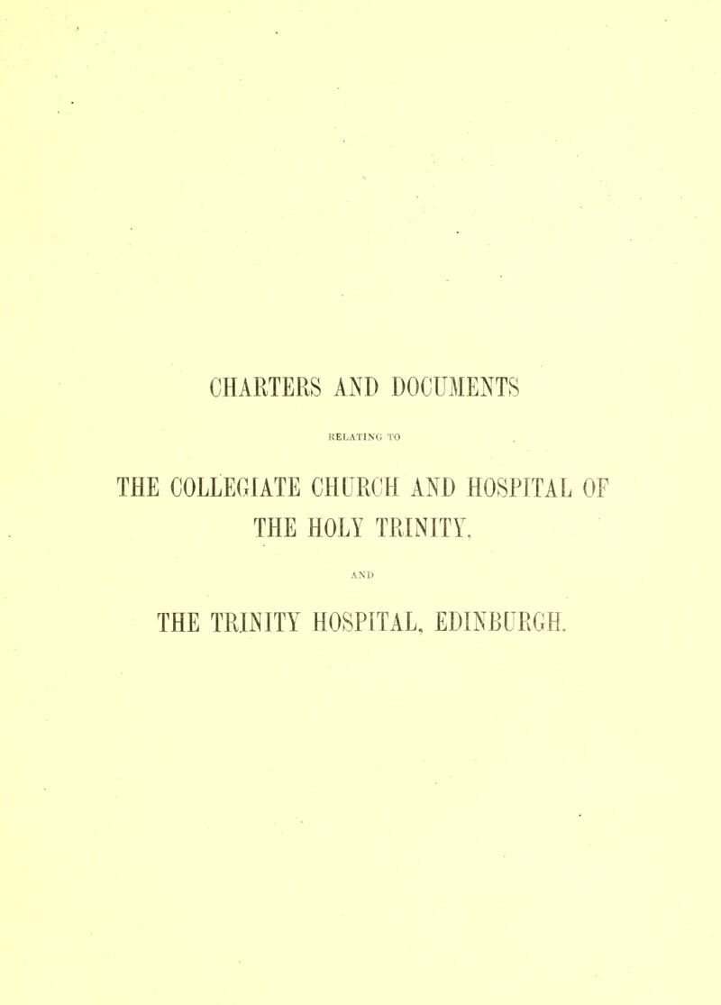 CHARTERS AND DOCUMENTS RELATINC. TO THE COLLEGIATE CHURCH AND HOSPITAL OF THE HOLY TRINITY, AND THE TRINITY HOSPITAL. EDINBURGH.