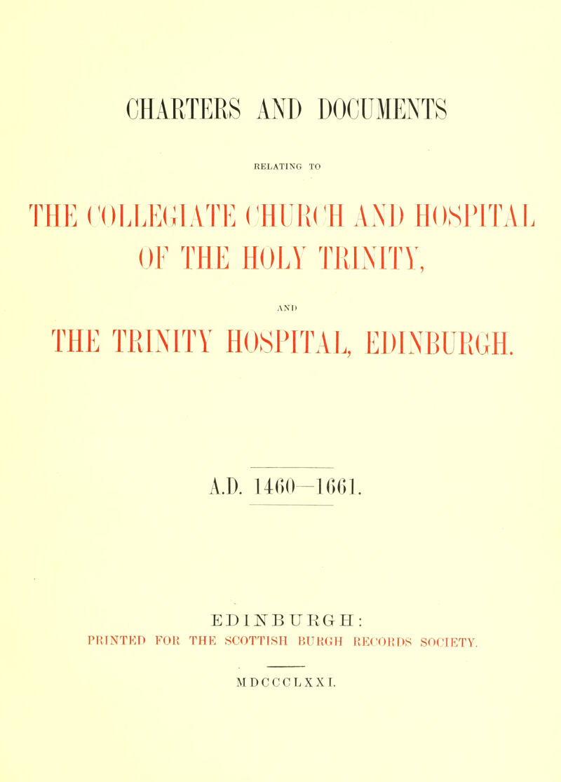 RELATING TO THE COEEElilATE CHUKCH ANl) HOSPITAL OE THE HOLV TIUNITY, ANI) THE TRINITY HOSPITAU EDINBURGH. A.D. 1460-1G61. EDIKBUEGH: PRINTKD FOU THE .SC0TT18H BUH(iH RECORDS SOCIETY.