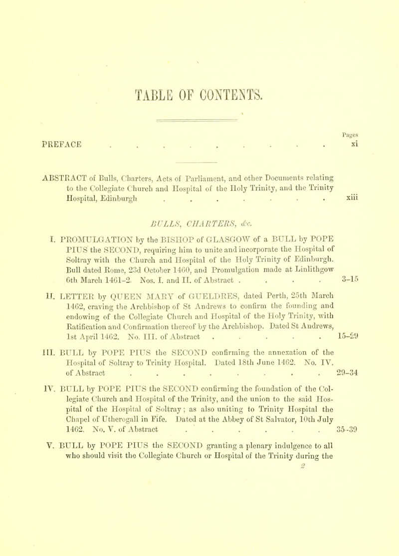 TABLE OF CONTENTS. Pages PREFACE ......... xi ABSTRACT of Bulls, Chartcrs, Acts of Parliament, and other Documcnts relating to the Collegiate Church and Ilospital of the Iloly Trinity, and the Trinity Hospital, Edinburgh ....... xiii BULLS, CIIARTERS, (£-c. I. PEOMULGATION by the BISHOP of GLASGOW of a BULL by POPE PIUS the SECOND, requiring him to unite and incorporate the Ilospital of Soltray with the Church and Hospital of the Holy Trinity of Edinburgh. Bull dated Rome, 23d October 1460, and Promulgation made at Linlithgow 6th March 1461-2. Nos. I. and II. of Abstract .... 3-1.5 II. LETTEE by QUEEN MARY of GUELDRES, dated Perth, 25th March 1462, craving the Archbishop of St Andrews to confirm the founding and endowing of the Collegiate Church and Hospital of the Holy Trinity, with Ratification and Confirmation thercof by the Archbishop. Dated St Andrews, Ist April 1462. No. III. of Abstract ..... 15-29 in. BULL by POPE PIUS the SECOND confirming the annexation of the Hospital of Soltray to Trinity Hospital. Dated 18th June 1462. No. IV. ofAbstract ........ 29-34 IV. BULL by POPE PIUS the SECOND confirming the foundation of the Col- legiate Church and Hospital of the Trinity, and the union to the said Hos- pital of the Hospital of Soltray; as also uniting fo Trinity Ilospital the Chapel of Utherogall in Fife. Dated at the Abbey of St Salvator, lOth July 1462. No. V. of Abstract . . . . . . 35-39 V. BULL by POPE PIUS the SECOND granting a plenary indulgence to all who should visit the Collegiate Church or Hospital of the Trinity during the