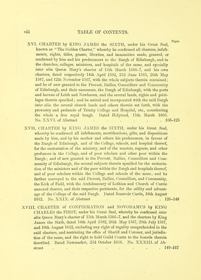 Pagea XVI. CHAETEE by KING JAMES the SIXTH, under his Great Seal, known as  The Goldeu Charter, whereby he confirmed all charters, infeft- ments, rights, titles, grants, libertiee, and immunities made, granted, or confirmed by him and his predecessors to the Burgh of Edinburgh, and to the ehurches, colleges, ministers, and hospitals of the same, and specialiy inter alia Queen Mary's charter of 13th March 1566-7, and his own charters, dated respectively 14th April 1582, 23d June 1585, 26th May 1587, and 12th November 1567, with the whole subjects therein contained; and he of new granted to the Provost, Bailies, Councillors and Community of Edinburgh, and their successors, the Burgh of Edinburgh, with the ports and havens of Leith and Newhaven, and the several lands, rights and privi- leges therein specified ; and he united and incorporated with the said Burgh inter alia the several church lands and others therein set forth, with the provostry and prebends of Trinity College and Hospital, etc, constituting the whole a free royal burgh. Dated Holyrood, 15th March 1603. No. XXVI. of Abstract . . . . . . 106-125 XVII. CHAETEE by KING JAMES the SIXTH, under his Great Seal, whereby he confirmed all infeftments, mortifications, gifts, and dispositions made by him, and by his mother and others his predecessors, in favour of the Burgh of Edinburgh, and of the College, schools, and hospital thereof, for the sustentation of the ministry, and of the masters, regents, and other professors in the CoUege, and of poor scholars and other poor within the Burgh ; and of new granted to the Provost, Bailies, Councillors and Com- munity of Edinburgh, the several subjects therein specified for the sustenta- tion of the ministers and of the poor within the Burgh and hospitals thereof, and of poor scholars within tho College and scliools of the same; and he farther conveyed to the said Provost, Bailies, Councillors, and Community, the Kirk of Field, with the Archdeaconry of Lothian and Church of Currie annexed thereto, and their respective pertinents, for the utility and advant- age of the College of the said Burgh. Dated Beauvoir Castle, lOth August 1612. No. XXIX. of Abstract ..... 126-148 XVIII. CHAETEE of CONFIEMATION and NOVODAMUS by KING CHAELES the FIEST, under his Great Seal, whereby he confirmed inter alia Queen Mary's charter of 13th March 1566-7, and the charters by King James the Sixth, dated 14th April 1582, 26th May 1587, 29th July 1587, and lOth August 1612, excluding any right of regality coraprehended in the said charters, and restricting the ofBce of Sheriff and Coroner, and jurisdic- tion of the same, and the right to hold Guild Courts to the bounds thereia described. Dated Newmarket, 23d October 1636. No. XXXIII. of Ab- stract ......... 149-167
