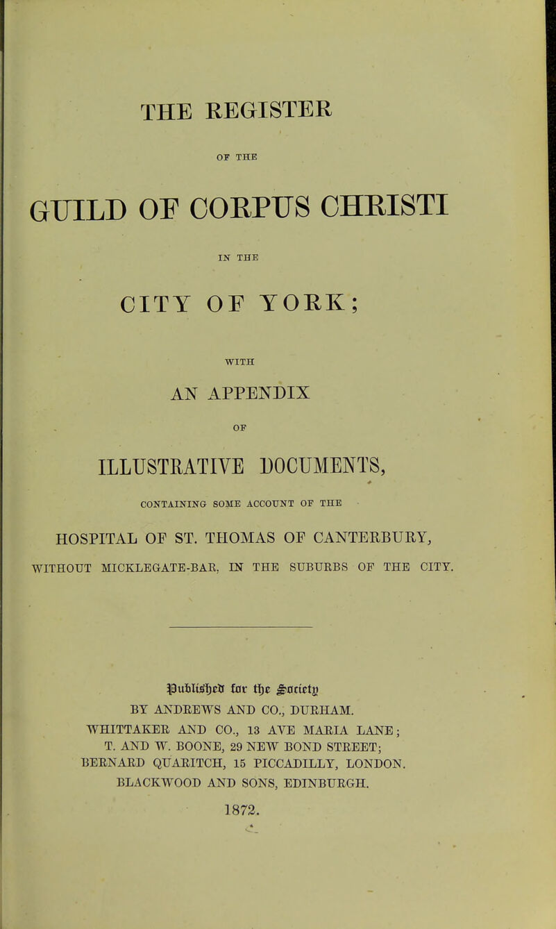 THE REGISTER OF THE GTJILD OF CORPUS CHRISTI IN THE CITT OF TOEK; WITH AN APPENDIX OF ILLUSTRATIVE DOCUMENTS, CONTAINING SOME ACCOUNT OF THE HOSPITAL OF ST. THOMAS OF CANTERBURY, WITHOUT MICKLEGATE-BAR. LN THE SUBURBS OF THE CITT. ^uilteljrtf £or tfjc ^nrietj) BT ANDREWS AND CO., DURHAM. WHITTAKER AND CO., 13 AVE MARIA LANE; T. AND W. BOONE, 29 NEW BOND STREET; BERNARD QUARITCH, 15 PICCADILLT, LONDON. BLACKWOOD AND SONS, EDINBURGH. 1872.
