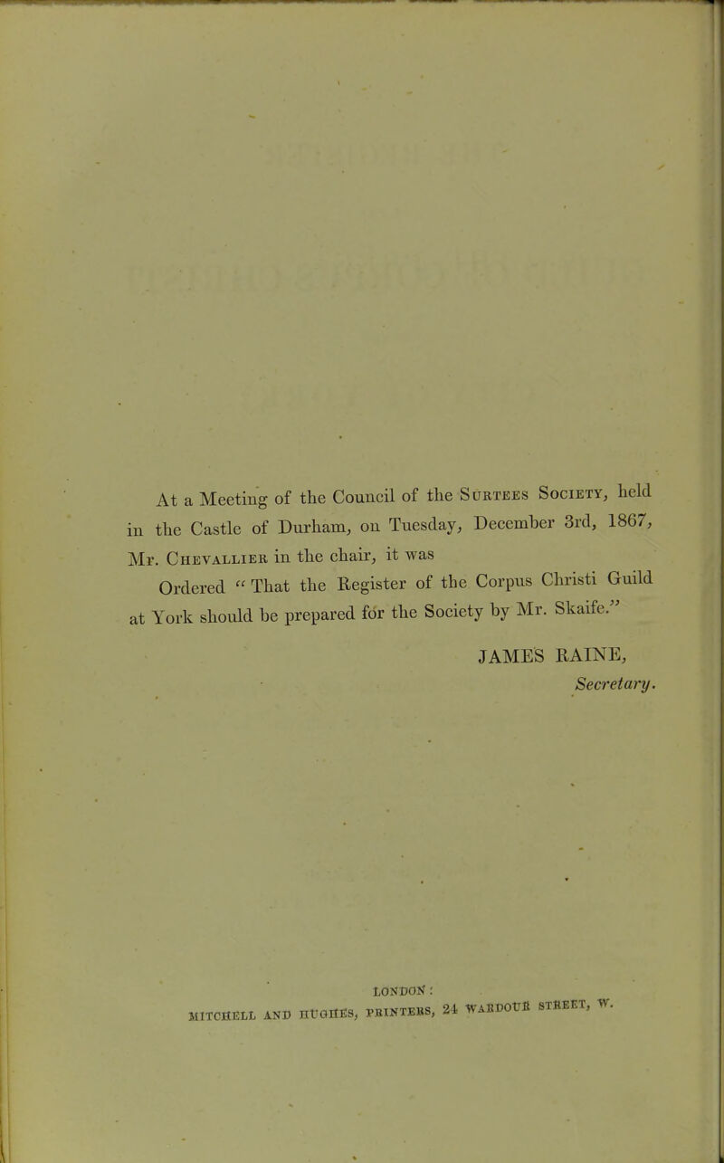 At a Meeting of the Council of the Surtees Society, held in the Castle of Durham, on Tuesday, December 3rd, 1867, Mr. Chevallier in the chair, it was Ordered  That the Register of the Corpus Christi Guild at York should be prepared fbr the Society by Mr. Skaife. JAMES RAINE, Secretary. londoN: MITCHELL AND ntJOIttS, PBINTEBS, 24 WABDOtTfl STBEET, W.