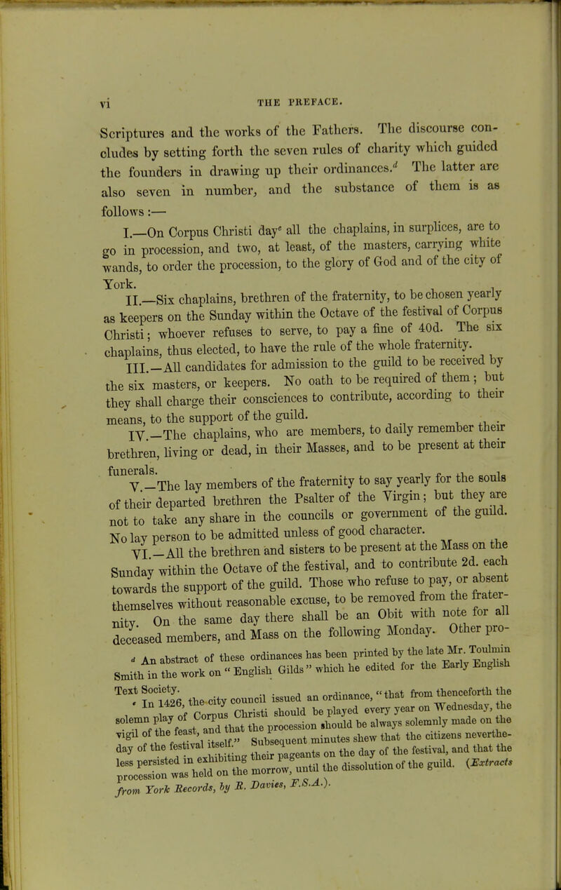 Scriptures and the works of the Fathers. Tlie discourse con- cludes by setting forth the seven rules of charity which guided the founders in drawing up their ordinances/ The latter are also seven in number, and the substance of them is as follows:— I. —On Corpus Christi daf all the chaplains, in surplices, are to go in procession, and two, at least, of the masters, carrying white wands, to order the procession, to the glory of God and of the city of York. , , . II. —Six chaplains, brethren of the fraternity, to bechosen yearly as keepers on the Sunday within the Octave of the festival of Corpus Christi; whoever refuses to serve, to pay a fine of 40d. The six chaplains, thus elected, to have the rule of the whole fraternity. III -All candidates for admission to the guild to be received by the six' masters, or keepers. No oath to be required of them; but they shall charge their consciences to contribute, accordmg to their means, to the support of the guild. . . IY -The chaplains, who are members, to daily remember their brethren, living or dead, in their Masses, and to be present at their V -The lay members of the fraternity to say yearly for the souls oftheirdeparted brethren the Psalter of the Yirgin; but^they are not to take any share in the councils or government of the guild. No lay person to be admitted unless of good character VI - Ml the brethren and sisters to be present at the Mass on the Sunday within the Octave of the festival, and to contribute 2d. each towards the support of the guild. Those who refuse to pay, or absent themselves without reasonable excuse, to be removed from the frater- nity On the same day there shall be an Obit vath note for all deceased members, and Mass on the following Monday. Other pro- - An abstract of these ordinatices has heen printed by the late Mr. Toulmm Smitht theworkon-English Gilds » which he edited for the Early Enghsh TeX^nC1426 thecitycouncil issned an ordinance, «that from thenceforth the In l426'^e c^ i ti ghould bepiayed every year on Wednesday, the solTonf thTf: ^ ^ solemnly made onthhee vigil of the feast ano i ^ ^ citizens neverthe. day of the festwal itse *^Z »L on the day of the festival, and that the ^^^^^ «- —nof the guild. (— from YorTc Becords, hy B. Davies, F.S.A.).
