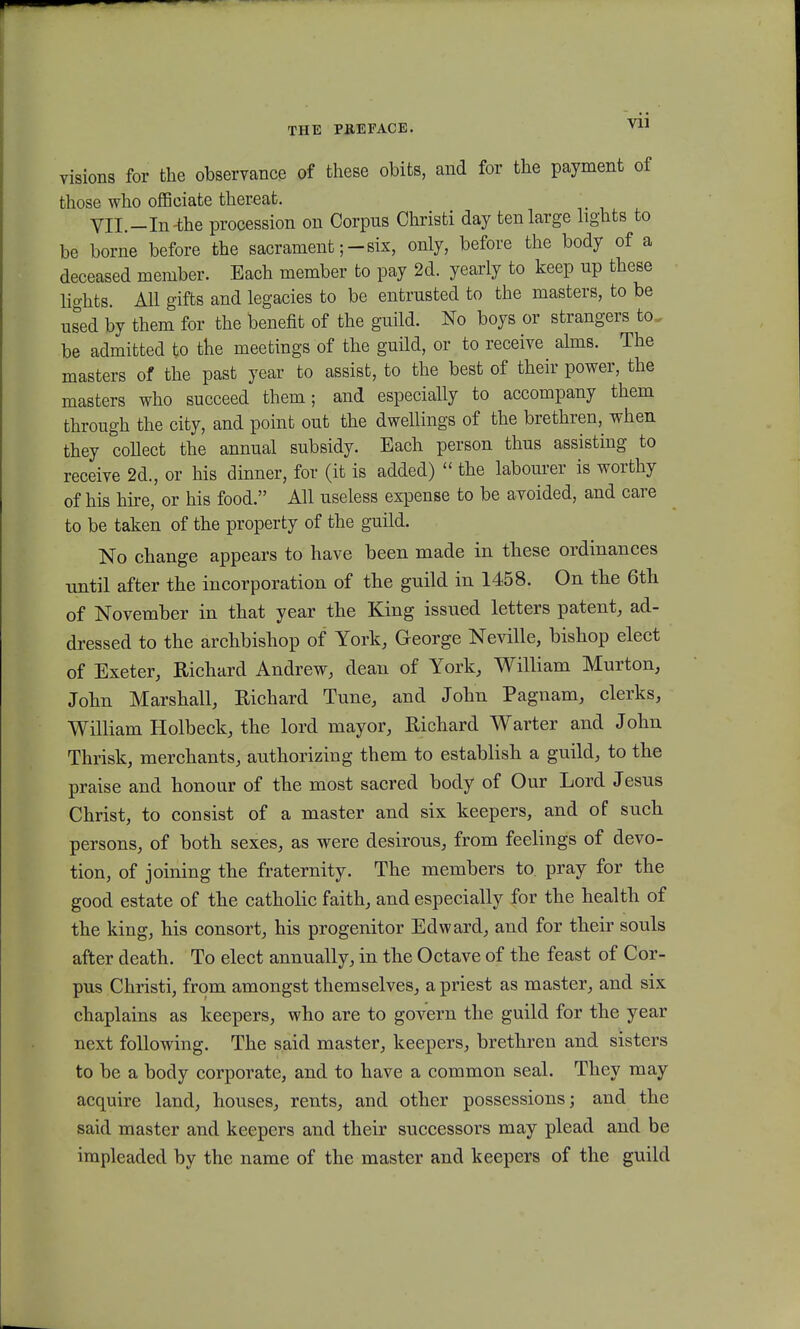 Vll visions for the observance of these obits, and for the payment of those who officiate thereat. Vll.-In-the procession on Corpus Christi day tenlarge lights to be borne before the sacrament ;-six, only, before the body of a deceased member. Each member to pay 2d. yearly to keep np these lights. All gifts and legacies to be entrusted to the masters, to be used by them for the benefit of the guild. No boys or strangers to_ be admitted to the meetings of the guild, or to receive alms. The masters of the past year to assist, to the best of their power, the masters who succeed them; and especially to accompany them through the city, and point out the dwellings of the brethren, when they collect the annual subsidy. Each person thus assisting to receive 2d., or his dinner, for (it is added)  the labourer is worthy of his hire, or his food. All useless expense to be avoided, and care to be taken of the property of the guild. No change appears to have been made in these ordinances until after the incorporation of the guild in 1458. On the 6th of November in that year the King issued letters patent, ad- dressed to the archbishop of York, George Neville, bishop elect of Exeter, Richard Andrew, dean of York, William Murton, John Marshall, BAchard Tune, and John Pagnam, clerks, William Holbeck, the lord mayor, Richard Warter and John Thrisk, merchants, authorizing them to establish a guild, to the praise and honour of the most sacred body of Our Lord Jesus Christ, to consist of a master and six keepers, and of such persons, of both sexes, as were desirous, from feelings of devo- tion, of joining the fraternity. The members to pray for the good estate of the catholic faith, and especially for the health of the king, his consort, his progenitor Edward, and for their souls after death. To elect annually, in the Octave of the feast of Cor- pus Christi, from amongst themselves, a priest as master, and six chaplains as keepers, who are to govern the guild for the year next following. The said master, keepers, brethren and sisters to be a body corporate, and to have a common seal. They may acquire land, houses, rents, and other possessions; and the said master and keepers and their successors may plead and be impleaded by the name of the master and keepers of the guild
