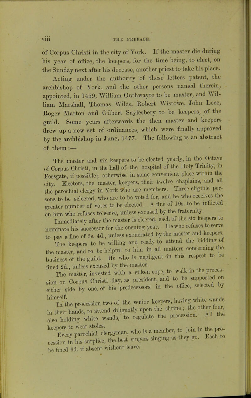 of Corpus Christi in the city of York. If the master die during his year of office, the keepers, for the time being, to elect, on the Sunday next after his decease, another priest to take his place. Acting under the authority of these lettcrs patent, the archbishop of York, and the other persons named therein, appointed, in 1459, William Outhwayte to be master, and Wil- liam Marshall, Thomas Wiles, Robert Wistowe, John Lece, Roger Marton and Gilbert Saylesbery to be keepers, of the guild. Some years afterwards the then master and keepers drew up a new set of ordinances, which were finally approved by the archbishop in June, 1477. The following is an abstract of them:— The master and six keepers to be elected yearly, in the Octave of Corpus Christi, in the hall of the hospital of the Holy Trinity, in Fossgate, if possible; otherwise in some convenient place within the city. Electors, the master, keepers, their twelve chaplains, and all the parochial clergy in York wbo are members. Three eligible per- sons to be selected, who are to be voted for, and he who receives the greater number of votes to be elected. A fine of 10s. to be mflicted on him who refuses to serve, unless excused by the fraternity. Immediately after the master is elected, each of the six keepers to nominate his successor for the ensuing year. He who refuses to serve to pay a fine of 3s. 4d., unless exonerated by the master and keepers The keepers to be willing and ready to attend the biddmg of the master, and to be helpful to him in all matters concemmg the business of the guild. He who is negligent in this respect to be fined 2d., unless excused by the master. _ The master, invested with a silken cope, to walk m the proces- sion on Corpus Christi day, as president, and to be supported on eUher side by one. of his predecessors in the office, selected by the procession two of the senior keepers, having white wauds in thei hands, to attend diligently upon the shrine ; the other four also holding white wands, to regulate the procession. All the who is a member, to ^in in ^pro cessfon in his surplice, the best singers smgmg as they go. Each to bc fined 6d. if absent without leave.