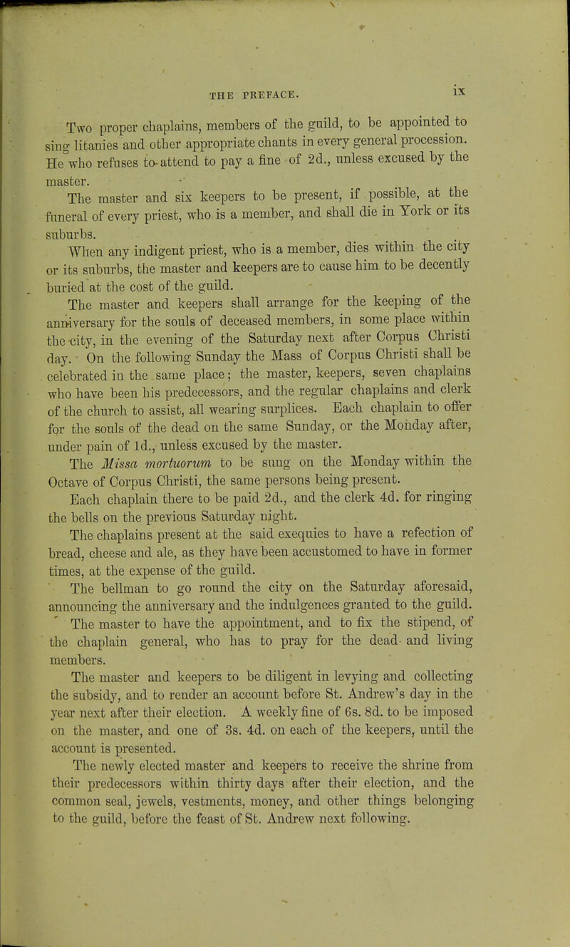 Two proper chaplains, members of the gnild, to be appointed to sing litanies and other appropriate chants inevery general procession. He&who refuses to-attend to pay a fine of 2d., unless excused by the master. The master and six keepers to be present, if possible, at the fimeral of every priest, who is a member, and shall die in York or its suburbs. When any indigent priest, who is a member, dies within the city or its suburbs, the master and keepers are to cause him to be decently buried at the cost of the guild. The master and keepers shall arrange for the keeping of the anrkversary for the souls of deceased members, in some place within the -city, in the evening of the Saturday next after Corpus Christi day. • On the following Sunday the Mass of Corpus Christi shall be celebrated iu the same place; the master, keepers, seven chaplains who have been his predecessors, and the regular chaplains and clerk of the church to assist, all wearing surplices. Each chaplain to offer for the souls of the dead on the same Sunday, or the Mohday after, under pain of ld., unless excused by the master. The Missa rnortuorum to be suug on the Monday within the Octave of Corpus Christi, the same persons being present. Each chaplain there to be paid 2d., and the clerk 4d. for ringing the bells on the previous Saturday night. The chaplains present at the said exequies to have a refection of bread, cheese and ale, as they have been accustomed to have in former times, at the expense of the guild. The bellman to go round the city on the Saturday aforesaid, announcing the anniversary and the indulgences granted to the guild. The master to have the appointment, and to fix the stipend, of the chaplain general, who has to pray for the dead- and living members. The master and keepers to be diligent in levying and collecting the subsidy, and to render an account before St. Andrew's day in the year next after their election. A weekly fine of 6s. 8d. to be imposed on the master, and one of 3s. 4d. on each of the keepers, until the account is presented. The newly elected master and keepers to receive the shrine from their predecessors within thirty days after their election, and the common seal, jewels, vestments, money, and other things belonging to the guild, beforc thc feast of St. Andrew next following.