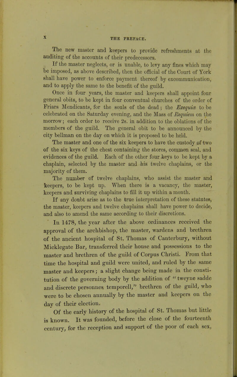 The new mastcr and keepers to provide refreshments at the auditing of the accounts of their predecessors. If the master neglects, or is unable, to levy any fines which may be imposed, as above described, then the ofncial of the Court of York shall have power to enforce payment thereof by excommunication, and to apply the same to the benefit of the guild. Once in four years, the master and keepers shall appoint four general obits, to be kept in four conventual churches of the order of Friars Mendicants, for the souls of the dead; the Exequice to be celebrated on the Saturday evening, and the Mass of Requiem on the morrow; each order to receive 2s. in addition to the oblations of the members of the guild. The general obit to be announced by the city bellman on the day on which it is proposed to be held. The master and one of the six keepers to have the custody of two of the six keys of the chest containing the stores, common seal, and evidences of the guild. Each of the other four keys to be kept by a chaplain, selected by the master and his twelve chaplains, or the majority of them. The number of twelve chaplains, who assist the master and keepers, to be kept up. When there is a vacancy, the master, keepers and surviving chaplains to fill it up within a month. If any doubt arise as to the true interpretation of these statutes, the master, keepers and twelve chaplains shall have power to decide, and also to amend the same according to their discretions. In 1478, the year after the above ordinanees received the approval of the archbishop, the master, wardens and brethren of the ancient hospital of St. Thomas of Canterbury, without Micklegate Bar, transferred their house and possessions to the master and brethren of the guild of Corpus Christi. From that time the hospital and guild were united, and ruled by the same master and keepers; a slight change being made in the consti- tution of the governing body by the addition of  tweyne sadde and discrete personnes temporell/' brethren of the guild, who were to be chosen annually by the master and keepers on the day of their election. Of the early history of the hospital of St. Thomas but little is known. It was founded, before the close of the fourteenth century, for the reception and support of the poor of each sex,